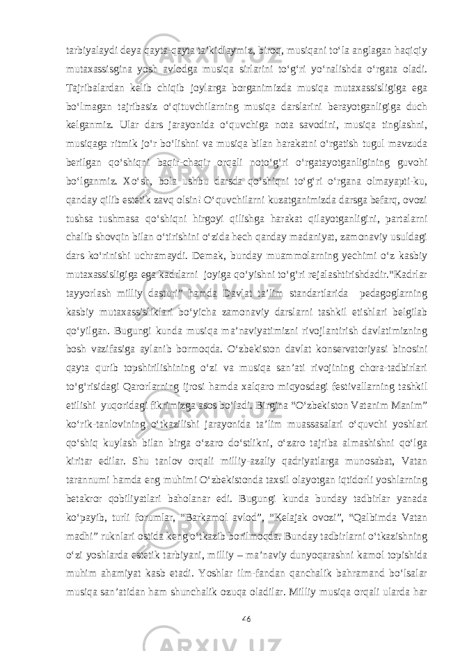 tarbiyalaydi deya qayta-qayta ta’kidlaymiz, biroq, musiqani to‘la anglagan haqiqiy mutaxassisgina yosh avlodga musiqa sirlarini to‘g‘ri yo‘nalishda o‘rgata oladi. Tajribalardan kelib chiqib joylarga borganimizda musiqa mutaxassisligiga ega bo‘lmagan tajribasiz o‘qituvchilarning musiqa darslarini berayotganligiga duch kelganmiz. Ular dars jarayonida o‘quvchiga nota savodini, musiqa tinglashni, musiqaga ritmik jo‘r bo‘lishni va musiqa bilan harakatni o‘rgatish tugul mavzuda berilgan qo‘shiqni baqir-chaqir orqali noto‘g‘ri o‘rgatayotganligining guvohi bo‘lganmiz. Xo‘sh, bola ushbu darsda qo‘shiqni to‘g‘ri o‘rgana olmayapti-ku, qanday qilib estetik zavq olsin! O‘quvchilarni kuzatganimizda darsga befarq, ovozi tushsa tushmasa qo‘shiqni hirgoyi qilishga harakat qilayotganligini, partalarni chalib shovqin bilan o‘tirishini o‘zida hech qanday madaniyat, zamonaviy usuldagi dars ko‘rinishi uchramaydi. Demak, bunday muammolarning yechimi o‘z kasbiy mutaxassisligiga ega kadrlarni joyiga qo‘yishni to‘g‘ri rejalashtirishdadir.“Kadrlar tayyorlash milliy dasturi” hamda Davlat ta’lim standartlarida pedagoglarning kasbiy mutaxassisliklari bo‘yicha zamonaviy darslarni tashkil etishlari belgilab qo‘yilgan. Bugungi kunda musiqa ma’naviyatimizni rivojlantirish davlatimizning bosh vazifasiga aylanib bormoqda. O‘zbekiston davlat konservatoriyasi binosini qayta qurib topshirilishining o‘zi va musiqa san’ati rivojining chora-tadbirlari to‘g‘risidagi Qarorlarning ijrosi hamda xalqaro miqyosdagi festivallarning tashkil etilishi yuqoridagi fikrimizga asos bo‘ladi. Birgina “O‘zbekiston Vatanim Manim” ko‘rik-tanlovining o‘tkazilishi jarayonida ta’lim muassasalari o‘quvchi yoshlari qo‘shiq kuylash bilan birga o‘zaro do‘stlikni, o‘zaro tajriba almashishni qo‘lga kiritar edilar. Shu tanlov orqali milliy-azaliy qadriyatlarga munosabat, Vatan tarannumi hamda eng muhimi O‘zbekistonda taxsil olayotgan iqtidorli yoshlarning betakror qobiliyatlari baholanar edi. Bugungi kunda bunday tadbirlar yanada ko‘payib, turli forumlar, “Barkamol avlod”, “Kelajak ovozi”, “Qalbimda Vatan madhi” ruknlari ostida keng o‘tkazib borilmoqda. Bunday tadbirlarni o‘tkazishning o‘zi yoshlarda estetik tarbiyani, milliy – ma’naviy dunyoqarashni kamol topishida muhim ahamiyat kasb etadi. Yoshlar ilm-fandan qanchalik bahramand bo‘lsalar musiqa san’atidan ham shunchalik ozuqa oladilar. Milliy musiqa orqali ularda har 46 