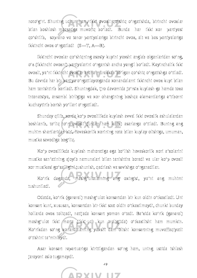 noto‘g‘ri. Shuning uchun ham, ikki ovozli qo‘shiq o‘rgatishda, birinchi ovozlar bilan boshlash maqsadga muvofiq bo‘ladi. Bunda har ikki xor partiyasi qo‘shilib, soprano va tenor partiyalariga birinchi ovoz, alt va bas partiyalariga ikkinchi ovoz o‘rgatiladi (S—T, A—B). Ikkinchi ovozlar qo‘shiqning asosiy kuyini yaxshi anglab olganlaridan so‘ng, o‘z (ikkinchi ovozni) partiyalarini o‘rganish ancha yengil bo‘ladi. Keyinchalik ikki ovozli, ya’ni ikkinchi ovozlar ancha murakkab bo‘lgan qo‘shiq o‘rgatishga o‘tiladi. Bu davrda har bir partiya o‘rgatilayotganda xonandalarni ikkinchi ovoz kuyi bilan ham tanishtirib boriladi. Shuningdek, ijro davomida jo‘rsiz kuylash-ga hamda toza intonatsiya, ansambl birligiga va xor ohangining boshqa elementlariga e’tiborni kuchaytirib borish yo‘llari o‘rgatiladi. Shunday qilib, xorda ko‘p ovozlilikda kuylash avval ikki ovozlik ashulalardan boshlanib, to‘liq to‘rt ovozli (undan ham ko‘p) asarlarga o‘tiladi. Buning eng muhim shartlaridan biri, havaskorlik xorining nota bilan kuylay olishiga, umuman, muzika savodiga bog‘liq. Ko‘p ovozlilikda kuylash mahoratiga ega bo‘lish havaskorlik xori a’zolarini muzika san’atining ajoyib namunalari bilan tanishtira boradi va ular ko‘p ovozli xor muzikasi go‘zalligini tushunish, qadrlash va sevishga o‘rganadilar. Ko‘rik deganda, mashg‘ulotlarning eng oxirgisi, ya’ni eng muhimi tushuniladi. Odatda, ko‘rik (general) mashg‘ulot konsertdan bir kun oldin o‘tkaziladi. Uni konsert kuni, xususan, konsertdan bir-ikki soat oldin o‘tkazilmaydi, chunki bunday hollarda ovoz toliqadi, natijada konsert yomon o‘tadi. Ba’zida ko‘rik (general) mashg‘ulot ikki marta (ikki-uch kun oralig‘ida) o‘tkazilishi ham mumkin. Ko‘rikdan so‘ng xonandalarning yaxshi dam olishi konsertning muvaffaqiyatli o‘tishini ta’minlaydi. Asar konsert repertuariga kiritilgandan so‘ng ham, uning ustida ishlash jarayoni aslo tugamaydi. 49 