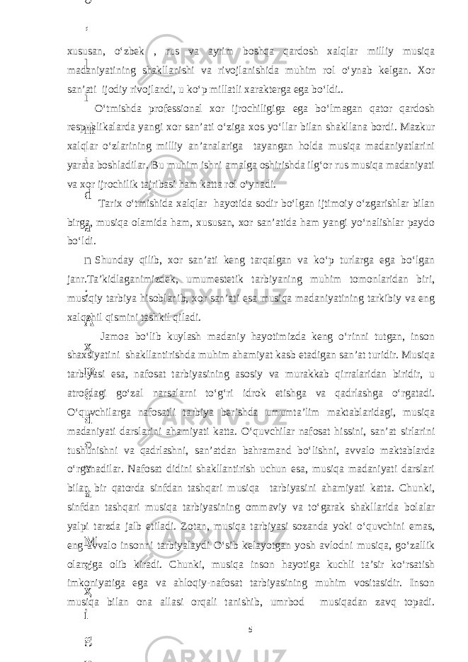 xususan, o‘zbek , rus va ayrim boshqa qardosh xalqlar milliy musiqa madaniyatining shakllanishi va rivojlanishida muhim rol o‘ynab kelgan. Xor san’ati ijodiy rivojlandi, u ko‘p millatli xarakterga ega bo‘ldi.. O‘tmishda professional xor ijrochiligiga ega bo‘lmagan qator qardosh respublikalarda yangi xor san’ati o‘ziga xos yo‘llar bilan shakllana bordi. Mazkur xalqlar o‘zlarining milliy an’analariga tayangan holda musiqa madaniyatlarini yarata boshladilar. Bu muhim ishni amalga oshirishda ilg‘or rus musiqa madaniyati va xor ijrochilik tajribasi ham katta rol o‘ynadi. Tarix o‘tmishida xalqlar hayotida sodir bo‘lgan ijtimoiy o‘zgarishlar bilan birga, musiqa olamida ham, xususan, xor san’atida ham yangi yo‘nalishlar paydo bo‘ldi. Shunday qilib, xor san’ati keng tarqalgan va ko‘p turlarga ega bo‘lgan janr.Ta’kidlaganimizdek, umumestetik tarbiyaning muhim tomonlaridan biri, musiqiy tarbiya hisoblanib, xor san’ati esa musiqa madaniyatining tarkibiy va eng xalqchil qismini tashkil qiladi. Jamoa bo‘lib kuylash madaniy hayotimizda keng o‘rinni tutgan, inson shaxsiyatini shakllantirishda muhim ahamiyat kasb etadigan san’at turidir. Musiqa tarbiyasi esa, nafosat tarbiyasining asosiy va murakkab qirralaridan biridir, u atrofdagi go‘zal narsalarni to‘g‘ri idrok etishga va qadrlashga o‘rgatadi. O‘quvchilarga nafosatli tarbiya berishda umumta’lim maktablaridagi, musiqa madaniyati darslarini ahamiyati katta. O‘quvchilar nafosat hissini, san’at sirlarini tushunishni va qadrlashni, san’atdan bahramand bo‘lishni, avvalo maktablarda o‘rganadilar. Nafosat didini shakllantirish uchun esa, musiqa madaniyati darslari bilan bir qatorda sinfdan tashqari musiqa tarbiyasini ahamiyati katta. Chunki, sinfdan tashqari musiqa tarbiyasining ommaviy va to‘garak shakllarida bolalar yalpi tarzda jalb etiladi. Zotan, musiqa tarbiyasi sozanda yoki o‘quvchini emas, eng avvalo insonni tarbiyalaydi O‘sib kelayotgan yosh avlodni musiqa, go‘zallik olamiga olib kiradi. Chunki, musiqa inson hayotiga kuchli ta’sir ko‘rsatish imkoniyatiga ega va ahloqiy-nafosat tarbiyasining muhim vositasidir. Inson musiqa bilan ona allasi orqali tanishib, umrbod musiqadan zavq topadi. 56 . J o ‘ r а е v а А z i z а О P B b o ‘ l i m i d а n : А ҳ m е d о v а M о ҳ i g u l B о b о n а z а r о v а N а f i s а N а b i е v а Ҳ а n i f а S а y d u l l а е v а Z u l f i y a D а m а е v а G u l n о z а P i r n а z а r о v а M а ҳ k а m I I . А k u s h е r l i k c h а қ а l о қ l а r b o ‘ l i m i d а n : J o ‘ r а е v а S h о ҳ i s t а R а ҳ m а t о v а X u r s h i d а S о ҳ i b о v а D i l а f r u z X а l i l о v а Z u l а y ҳ о О s t о n о v а S h а k а r I . А k u s h е r l i k b o ‘ l i m i d а n : B о z о r о v а G u l n о r а Қ u r b о n о v а B i b i s о r а P i r n а z а r о v а L а y l о C h о r i е v а S h о ҳ i s t а T o ‘ l а е v а D i l s о r а I . А k u s h е r l i k c h а қ а l о қ l а r b o ‘ l i m i d а n : 1 . E r n а z а r о v а G u l s а n а m 2 . E r n а z а r о v а M u ҳ а b b а t 