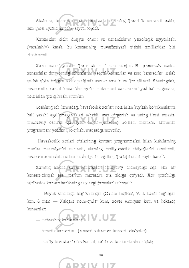 Aksincha, konsertdan konsertga xonandalarning ijrochilik mahorati oshib, asar ijrosi «yetila boradi», sayqal topadi. Konsertdan oldin dirijyor o‘zini va xonandalarni psixologik tayyorlashi («sozlashi») kerak, bu konsertning muvaffaqiyatli o‘tishi omillaridan biri hisoblanadi. Xorda asarni yoddan ijro etish usuli ham mavjud. Bu progressiv usulda xonandalar dirijyorning ishoralarini yaqqol ko‘radilar va aniq bajaradilar. Eslab qolish qiyin bo‘lgan siklik-polifonik asarlar nota bilan ijro qilinadi. Shuningdek, havaskorlik xorlari tomonidan ayrim mukammal xor asarlari yod bo‘lmaguncha, nota bilan ijro qilinishi mumkin. Boshlang‘ich formadagi havaskorlik xorlari nota bilan kuylash ko‘nikmalarini hali yaxshi egallamaganliklari sababli, asar o‘rganish va uning ijrosi notasiz, muzikaviy eshitish qobiliyati orqali (sluxdan) bo‘lishi mumkin. Umuman programmani yoddan ijro qilishi maqsadga muvofiq. Havaskorlik xorlari o‘zlarining konsert programmalari bilan kishilarning muzika madaniyatini oshiradi, ularning badiiy-estetik ehtiyojlarini qondiradi, havaskor xonandalar sahna madaniyatini egallab, ijro tajribalari boyib boradi. Xorning barcha konsert-chiqishlari tarbiyaviy ahamiyatga ega. Har bir konsert-chiqish esa, ma’lum maqsadni o‘z oldiga qo‘yadi. Xor ijrochiligi tajribasida konsert berishning quyidagi formalari uchraydi: — Buyuk sanalarga bag‘ishlangan (Oktabr inqilobi, V. I. Lenin tug‘ilgan kun, 8 mart — Xalqaro xotin-qizlar kuni, Sovet Armiyasi kuni va hokazo) konsertlar: — uchrashuv konsertlari; — tematik konsertlar (konsert-suhbat va konsert-leksiyalar); — badiiy havaskorlik festivallari, ko‘rik va konkurslarda chiqish; 50 