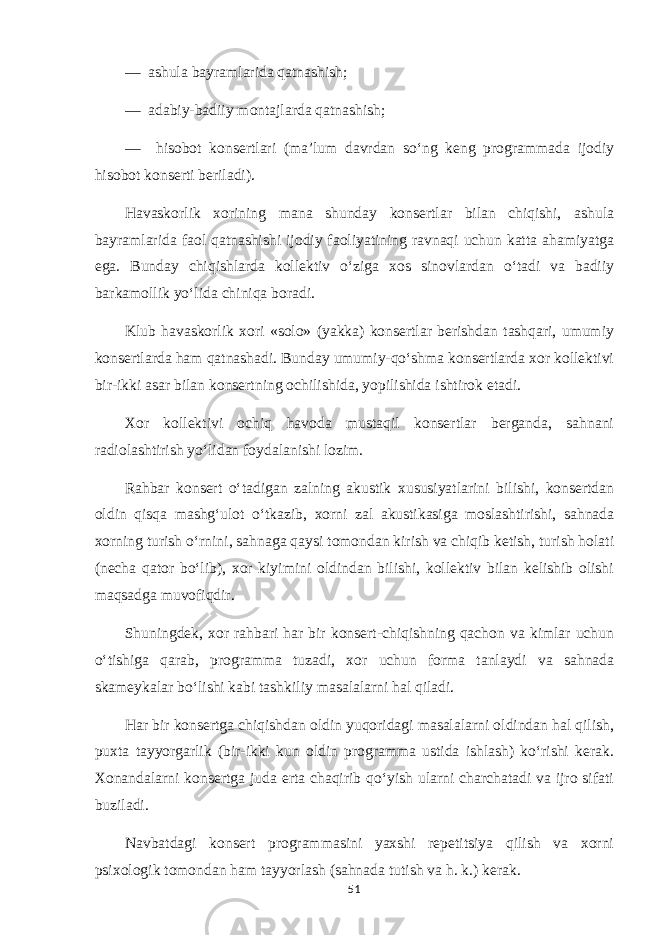 — ashula bayramlarida qatnashish; — adabiy-badiiy montajlarda qatnashish; — hisobot konsertlari (ma’lum davrdan so‘ng keng programmada ijodiy hisobot konserti beriladi). Havaskorlik xorining mana shunday konsertlar bilan chiqishi, ashula bayramlarida faol qatnashishi ijodiy faoliyatining ravnaqi uchun katta ahamiyatga ega. Bunday chiqishlarda kollektiv o‘ziga xos sinovlardan o‘tadi va badiiy barkamollik yo‘lida chiniqa boradi. Klub havaskorlik xori «solo» (yakka) konsertlar berishdan tashqari, umumiy konsertlarda ham qatnashadi. Bunday umumiy-qo‘shma konsertlarda xor kollektivi bir-ikki asar bilan konsertning ochilishida, yopilishida ishtirok etadi. Xor kollektivi ochiq havoda mustaqil konsertlar berganda, sahnani radiolashtirish yo‘lidan foydalanishi lozim. Rahbar konsert o‘tadigan zalning akustik xususiyatlarini bilishi, konsertdan oldin qisqa mashg‘ulot o‘tkazib, xorni zal akustikasiga moslashtirishi, sahnada xorning turish o‘rnini, sahnaga qaysi tomondan kirish va chiqib ketish, turish holati (necha qator bo‘lib), xor kiyimini oldindan bilishi, kollektiv bilan kelishib olishi maqsadga muvofiqdir. Shuningdek, xor rahbari har bir konsert-chiqishning qachon va kimlar uchun o‘tishiga qarab, programma tuzadi, xor uchun forma tanlaydi va sahnada skameykalar bo‘lishi kabi tashkiliy masalalarni hal qiladi. Har bir konsertga chiqishdan oldin yuqoridagi masalalarni oldindan hal qilish, puxta tayyorgarlik (bir-ikki kun oldin programma ustida ishlash) ko‘rishi kerak. Xonandalarni konsertga juda erta chaqirib qo‘yish ularni charchatadi va ijro sifati buziladi. Navbatdagi konsert programmasini yaxshi repetitsiya qilish va xorni psixologik tomondan ham tayyorlash (sahnada tutish va h. k.) kerak. 51 