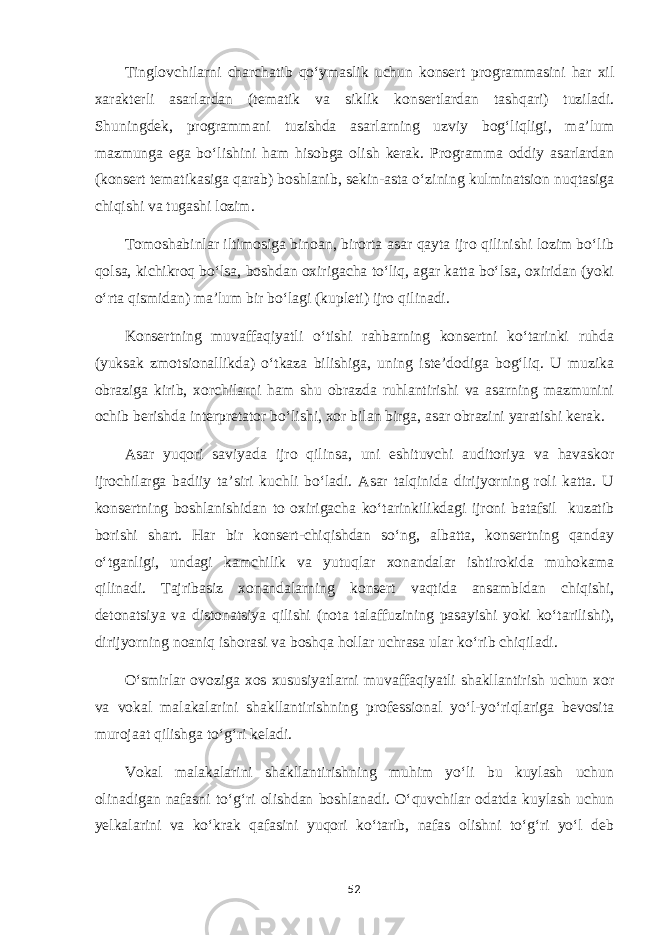 Tinglovchilarni charchatib qo‘ymaslik uchun konsert programmasini har xil xarakterli asarlardan (tematik va siklik konsertlardan tashqari) tuziladi. Shuningdek, programmani tuzishda asarlarning uzviy bog‘liqligi, ma’lum mazmunga ega bo‘lishini ham hisobga olish kerak. Programma oddiy asarlardan (konsert tematikasiga qarab) boshlanib, sekin-asta o‘zining kulminatsion nuqtasiga chiqishi va tugashi lozim. Tomoshabinlar iltimosiga binoan, birorta asar qayta ijro qilinishi lozim bo‘lib qolsa, kichikroq bo‘lsa, boshdan oxirigacha to‘liq, agar katta bo‘lsa, oxiridan (yoki o‘rta qismidan) ma’lum bir bo‘lagi (kupleti) ijro qilinadi. Konsertning muvaffaqiyatli o‘tishi rahbarning konsertni ko‘tarinki ruhda (yuksak zmotsionallikda) o‘tkaza bilishiga, uning iste’dodiga bog‘liq. U muzika obraziga kirib, xorchilarni ham shu obrazda ruhlantirishi va asarning mazmunini ochib berishda interpretator bo‘lishi, xor bilan birga, asar obrazini yaratishi kerak. Asar yuqori saviyada ijro qilinsa, uni eshituvchi auditoriya va havaskor ijrochilarga badiiy ta’siri kuchli bo‘ladi. Asar talqinida dirijyorning roli katta. U konsertning boshlanishidan to oxirigacha ko‘tarinkilikdagi ijroni batafsil kuzatib borishi shart. Har bir konsert-chiqishdan so‘ng, albatta, konsertning qanday o‘tganligi, undagi kamchilik va yutuqlar xonandalar ishtirokida muhokama qilinadi. Tajribasiz xonandalarning konsert vaqtida ansambldan chiqishi, detonatsiya va distonatsiya qilishi (nota talaffuzining pasayishi yoki ko‘tarilishi), dirijyorning noaniq ishorasi va boshqa hollar uchrasa ular ko‘rib chiqiladi. O‘smirlar ovoziga xos xususiyatlarni muvaffaqiyatli shakllantirish uchun xor va vokal malakalarini shakllantirishning professional yo‘l-yo‘riqlariga bevosita murojaat qilishga to‘g‘ri keladi. Vokal malakalarini shakllantirishning muhim yo‘li bu kuylash uchun olinadigan nafasni to‘g‘ri olishdan boshlanadi. O‘quvchilar odatda kuylash uchun yelkalarini va ko‘krak qafasini yuqori ko‘tarib, nafas olishni to‘g‘ri yo‘l deb 52 