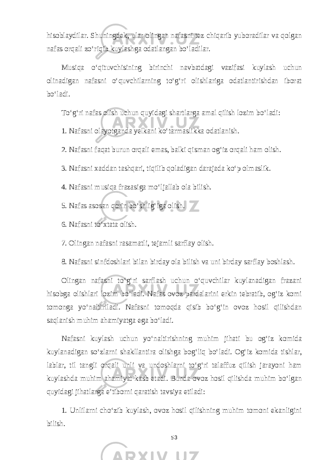 hisoblaydilar. Shuningdek, ular olingan nafasni tez chiqarib yuboradilar va qolgan nafas orqali zo‘riqib kuylashga odatlangan bo‘ladilar. Musiqa o‘qituvchisining birinchi navbatdagi vazifasi kuylash uchun olinadigan nafasni o‘quvchilarning to‘g‘ri olishlariga odatlantirishdan iborat bo‘ladi. To‘g‘ri nafas olish uchun quyidagi shartlarga amal qilish lozim bo‘ladi: 1. Nafasni olayotganda yelkani ko‘tarmaslikka odatlanish. 2. Nafasni faqat burun orqali emas, balki qisman og‘iz orqali ham olish. 3. Nafasni xaddan tashqari, tiqilib qoladigan darajada ko‘p olmaslik. 4. Nafasni musiqa frazasiga mo‘ljallab ola bilish. 5. Nafas asosan qorin bo‘shlig‘iga olish. 6. Nafasni to‘xtata olish. 7. Olingan nafasni rasamatli, tejamli sarflay olish. 8. Nafasni sinfdoshlari bilan birday ola bilish va uni birday sarflay boshlash. Olingan nafasni to‘g‘ri sarflash uchun o‘quvchilar kuylanadigan frazani hisobga olishlari lozim bo‘ladi. Nafas ovoz pardalarini erkin tebratib, og‘iz komi tomonga yo‘naltiriladi. Nafasni tomoqda qisib bo‘g‘in ovoz hosil qilishdan saqlanish muhim ahamiyatga ega bo‘ladi. Nafasni kuylash uchun yo‘naltirishning muhim jihati bu og‘iz komida kuylanadigan so‘zlarni shakllantira olishga bog‘liq bo‘ladi. Og‘iz komida tishlar, lablar, til tangli orqali unli va undoshlarni to‘g‘ri talaffuz qilish jarayoni ham kuylashda muhim ahamiyat kasb etadi. Bunda ovoz hosil qilishda muhim bo‘lgan quyidagi jihatlarga e’tiborni qaratish tavsiya etiladi: 1. Unlilarni cho‘zib kuylash, ovoz hosil qilishning muhim tomoni ekanligini bilish. 53 