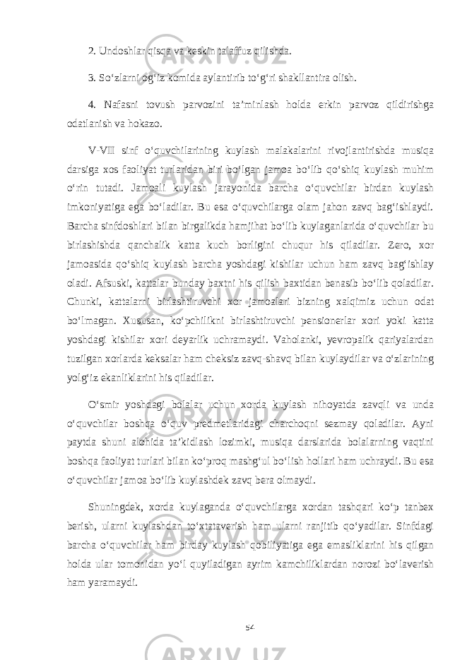 2. Undoshlar qisqa va keskin talaffuz qilishda. 3. So‘zlarni og‘iz komida aylantirib to‘g‘ri shakllantira olish. 4. Nafasni tovush parvozini ta’minlash holda erkin parvoz qildirishga odatlanish va hokazo. V-VII sinf o‘quvchilarining kuylash malakalarini rivojlantirishda musiqa darsiga xos faoliyat turlaridan biri bo‘lgan jamoa bo‘lib qo‘shiq kuylash muhim o‘rin tutadi. Jamoali kuylash jarayonida barcha o‘quvchilar birdan kuylash imkoniyatiga ega bo‘ladilar. Bu esa o‘quvchilarga olam jahon zavq bag‘ishlaydi. Barcha sinfdoshlari bilan birgalikda hamjihat bo‘lib kuylaganlarida o‘quvchilar bu birlashishda qanchalik katta kuch borligini chuqur his qiladilar. Zero, xor jamoasida qo‘shiq kuylash barcha yoshdagi kishilar uchun ham zavq bag‘ishlay oladi. Afsuski, kattalar bunday baxtni his qilish baxtidan benasib bo‘lib qoladilar. Chunki, kattalarni birlashtiruvchi xor jamoalari bizning xalqimiz uchun odat bo‘lmagan. Xususan, ko‘pchilikni birlashtiruvchi pensionerlar xori yoki katta yoshdagi kishilar xori deyarlik uchramaydi. Vaholanki, yevropalik qariyalardan tuzilgan xorlarda keksalar ham cheksiz zavq-shavq bilan kuylaydilar va o‘zlarining yolg‘iz ekanliklarini his qiladilar. O‘smir yoshdagi bolalar uchun xorda kuylash nihoyatda zavqli va unda o‘quvchilar boshqa o‘quv predmetlaridagi charchoqni sezmay qoladilar. Ayni paytda shuni alohida ta’kidlash lozimki, musiqa darslarida bolalarning vaqtini boshqa faoliyat turlari bilan ko‘proq mashg‘ul bo‘lish hollari ham uchraydi. Bu esa o‘quvchilar jamoa bo‘lib kuylashdek zavq bera olmaydi. Shuningdek, xorda kuylaganda o‘quvchilarga xordan tashqari ko‘p tanbex berish, ularni kuylashdan to‘xtataverish ham ularni ranjitib qo‘yadilar. Sinfdagi barcha o‘quvchilar ham birday kuylash qobiliyatiga ega emasliklarini his qilgan holda ular tomonidan yo‘l quyiladigan ayrim kamchiliklardan norozi bo‘laverish ham yaramaydi. 54 