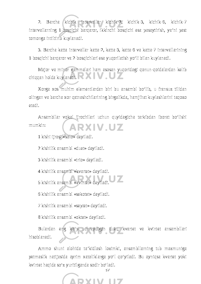 2. Barcha kichik intervallar kichik-2, kichik-3, kichik-6, kichik-7 intervallarning 1-bosqichi barqaror, ikkinchi bosqichi esa pasaytirish, ya’ni past tomonga intiltirib kuylanadi. 3. Barcha katta intervallar katta-2, katta-3, katta-6 va katta-7 intervallarining 1-bosqichi barqaror va 2-bosqichlari esa yuqorilatish yo‘li bilan kuylanadi. Major va minor gammalari ham asosan yuqoridagi qonun-qoidalardan kelib chiqqan holda kuylanadi. Xorga xos muhim elementlardan biri bu ansambl bo‘lib, u fransuz tilidan olingan va barcha xor qatnashchilarining birgalikda, hamjihat kuylashlarini taqozo etadi. Ansambllar vokal ijrochilari uchun quyidagicha tarkibdan iborat bo‘lishi mumkin: 1 kishi ijrosi «solo» deyiladi. 2 kishilik ansambl «duet» deyiladi. 3 kishilik ansambl «trio» deyiladi. 4 kishilik ansambl «kvartet» deyiladi. 5 kishilik ansambl «kvintet» deyiladi. 6 kishilik ansambl «sekotet» deyiladi. 7 kishilik ansambl «septet» deyiladi. 8 kishilik ansambl «oktet» deyiladi. Bulardan eng ko‘p uchraydigan duet, kvartet va kvintet ansambllari hisoblanadi. Ammo shuni alohida ta’kidlash lozimki, ansambllarning tub mazmuniga yetmaslik natijasida ayrim xatoliklarga yo‘l qo‘yiladi. Bu ayniqsa kvartet yoki kvintet haqida so‘z yuritilganda sodir bo‘ladi. 57 