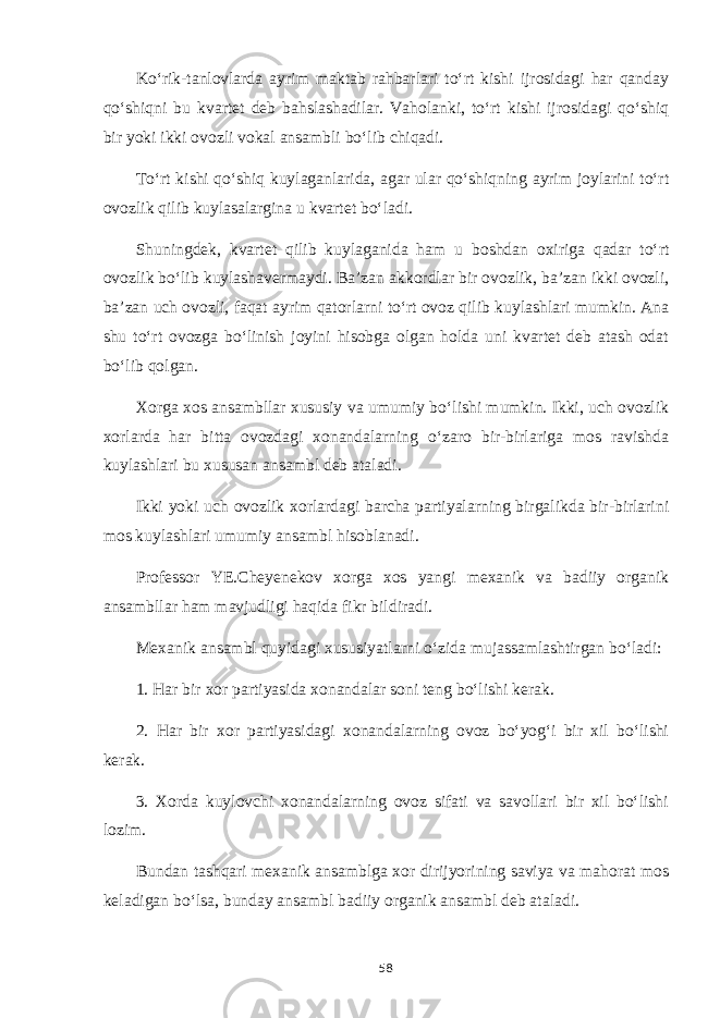 Ko‘rik-tanlovlarda ayrim maktab rahbarlari to‘rt kishi ijrosidagi har qanday qo‘shiqni bu kvartet deb bahslashadilar. Vaholanki, to‘rt kishi ijrosidagi qo‘shiq bir yoki ikki ovozli vokal ansambli bo‘lib chiqadi. To‘rt kishi qo‘shiq kuylaganlarida, agar ular qo‘shiqning ayrim joylarini to‘rt ovozlik qilib kuylasalargina u kvartet bo‘ladi. Shuningdek, kvartet qilib kuylaganida ham u boshdan oxiriga qadar to‘rt ovozlik bo‘lib kuylashavermaydi. Ba’zan akkordlar bir ovozlik, ba’zan ikki ovozli, ba’zan uch ovozli, faqat ayrim qatorlarni to‘rt ovoz qilib kuylashlari mumkin. Ana shu to‘rt ovozga bo‘linish joyini hisobga olgan holda uni kvartet deb atash odat bo‘lib qolgan. Xorga xos ansambllar xususiy va umumiy bo‘lishi mumkin. Ikki, uch ovozlik xorlarda har bitta ovozdagi xonandalarning o‘zaro bir-birlariga mos ravishda kuylashlari bu xususan ansambl deb ataladi. Ikki yoki uch ovozlik xorlardagi barcha partiyalarning birgalikda bir-birlarini mos kuylashlari umumiy ansambl hisoblanadi. Professor YE.Cheyenekov xorga xos yangi mexanik va badiiy organik ansambllar ham mavjudligi haqida fikr bildiradi. Mexanik ansambl quyidagi xususiyatlarni o‘zida mujassamlashtirgan bo‘ladi: 1. Har bir xor partiyasida xonandalar soni teng bo‘lishi kerak. 2. Har bir xor partiyasidagi xonandalarning ovoz bo‘yog‘i bir xil bo‘lishi kerak. 3. Xorda kuylovchi xonandalarning ovoz sifati va savollari bir xil bo‘lishi lozim. Bundan tashqari mexanik ansamblga xor dirijyorining saviya va mahorat mos keladigan bo‘lsa, bunday ansambl badiiy organik ansambl deb ataladi. 58 