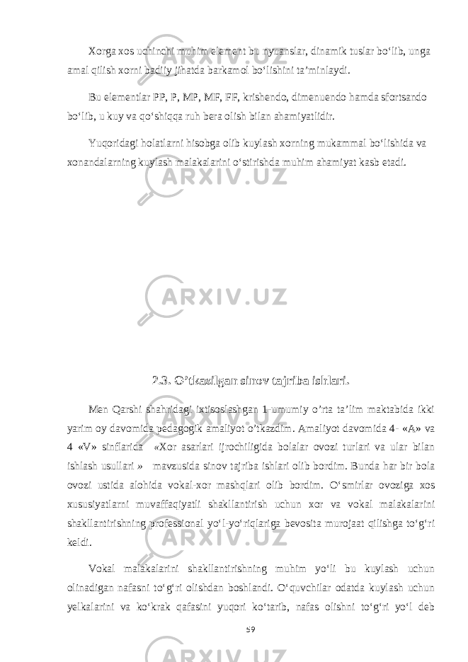 Xorga xos uchinchi muhim element bu nyuanslar, dinamik tuslar bo‘lib, unga amal qilish xorni badiiy jihatda barkamol bo‘lishini ta’minlaydi. Bu elementlar PP, P, MP, MF, FF, krishendo, dimenuendo hamda sfortsando bo‘lib, u kuy va qo‘shiqqa ruh bera olish bilan ahamiyatlidir. Yuqoridagi holatlarni hisobga olib kuylash xorning mukammal bo‘lishida va xonandalarning kuylash malakalarini o‘stirishda muhim ahamiyat kasb etadi. 2.3. O’tkazilgan sinov tajriba ishlari. Men Qarshi shahridagi ixtisoslashgan 1-umumiy o’rta ta’lim maktabida ikki yarim oy davomida pedagogik amaliyot o’tkazdim. Amaliyot davomida 4- « А » va 4 «V» sinflarida « Xor asarlari ijrochiligida bolalar ovozi turlari va ular bilan ishlash usullari » mavzusida sinov tajr iba ishlari olib bordim. Bunda har bir bola ovozi ustida alohida vokal-xor mashqlari olib bordim. O‘smirlar ovoziga xos xususiyatlarni muvaffaqiyatli shakllantirish uchun xor va vokal malakalarini shakllantirishning professional yo‘l-yo‘riqlariga bevosita murojaat qilishga to‘g‘ri keldi. Vokal malakalarini shakllantirishning muhim yo‘li bu kuylash uchun olinadigan nafasni to‘g‘ri olishdan boshlandi. O‘quvchilar odatda kuylash uchun yelkalarini va ko‘krak qafasini yuqori ko‘tarib, nafas olishni to‘g‘ri yo‘l deb 59 