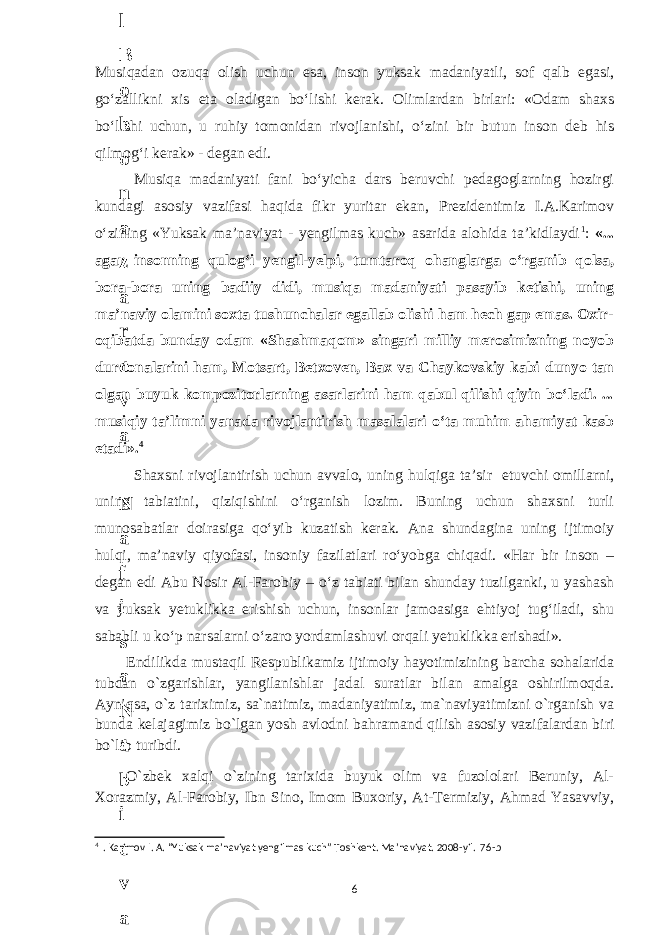 Musiqadan ozuqa olish uchun esa, inson yuksak madaniyatli, sof qalb egasi, go‘zallikni xis eta oladigan bo‘lishi kerak. Olimlardan birlari: «Odam shaxs bo‘lishi uchun, u ruhiy tomonidan rivojlanishi, o‘zini bir butun inson deb his qilmog‘i kerak» - degan edi. Musiqa madaniyati fani bo‘yicha dars beruvchi pedagoglarning hozirgi kundagi asosiy vazifasi haqida fikr yuritar ekan, Prezidentimiz I.A.Karimov o‘zining «Yuksak ma’naviyat - yengilmas kuch» asarida alohida ta’kidlaydi 1 : «... agar insonning qulog‘i yengil-yelpi, tumtaroq ohanglarga o‘rganib qolsa, bora-bora uning badiiy didi, musiqa madaniyati pasayib ketishi, uning ma’naviy olamini soxta tushunchalar egallab olishi ham hech gap emas. Oxir- oqibatda bunday odam «Shashmaqom» singari milliy merosimizning noyob durdonalarini ham, Motsart, Betxoven, Bax va Chaykovskiy kabi dunyo tan olgan buyuk kompozitorlarning asarlarini ham qabul qilishi qiyin bo‘ladi. ... musiqiy ta’limni yanada rivojlantirish masalalari o‘ta muhim ahamiyat kasb etadi». 4 Shaxsni rivojlantirish uchun avvalo, uning hulqiga ta’sir etuvchi omillarni, uning tabiatini, qiziqishini o‘rganish lozim. Buning uchun shaxsni turli munosabatlar doirasiga qo‘yib kuzatish kerak. Ana shundagina uning ijtimoiy hulqi, ma’naviy qiyofasi, insoniy fazilatlari ro‘yobga chiqadi. «Har bir inson – degan edi Abu Nosir Al-Farobiy – o‘z tabiati bilan shunday tuzilganki, u yashash va yuksak yetuklikka erishish uchun, insonlar jamoasiga ehtiyoj tug‘iladi, shu sababli u ko‘p narsalarni o‘zaro yordamlashuvi orqali yetuklikka erishadi». Endilikda mustaqil Respublikamiz ijtimoiy hayotimizining barcha sohalarida tubdan o`zgarishlar, yangilanishlar jadal suratlar bilan amalga oshirilmoqda. Ayniqsa, o`z tariхimiz, sa`natimiz, madaniyatimiz, ma`naviyatimizni o`rganish va bunda kelajagimiz bo`lgan yosh avlodni bahramand qilish asosiy vazifalardan biri bo`lib turibdi. O`zbek xalqi o`zining tarixida buyuk olim va fuzololari Beruniy, Al- Xorazmiy, Al-Farobiy, Ibn Sino, Imom Buxoriy, At-Termiziy, Ahmad Yasavviy, 4 . Karimov I. A. “Yuksak ma’naviyat yengilmas kuch” Toshkent. Ma’naviyat. 2008-yil. 76-b 66 . J o ‘ r а е v а А z i z а О P B b o ‘ l i m i d а n : А ҳ m е d о v а M о ҳ i g u l B о b о n а z а r о v а N а f i s а N а b i е v а Ҳ а n i f а S а y d u l l а е v а Z u l f i y a D а m а е v а G u l n о z а P i r n а z а r о v а M а ҳ k а m I I . А k u s h е r l i k c h а қ а l о қ l а r b o ‘ l i m i d а n : J o ‘ r а е v а S h о ҳ i s t а R а ҳ m а t о v а X u r s h i d а S о ҳ i b о v а D i l а f r u z X а l i l о v а Z u l а y ҳ о О s t о n о v а S h а k а r I . А k u s h е r l i k b o ‘ l i m i d а n : B о z о r о v а G u l n о r а Қ u r b о n о v а B i b i s о r а P i r n а z а r о v а L а y l о C h о r i е v а S h о ҳ i s t а T o ‘ l а е v а D i l s о r а I . А k u s h е r l i k c h а қ а l о қ l а r b o ‘ l i m i d а n : 1 . E r n а z а r о v а G u l s а n а m 2 . E r n а z а r о v а M u ҳ а b b а t 