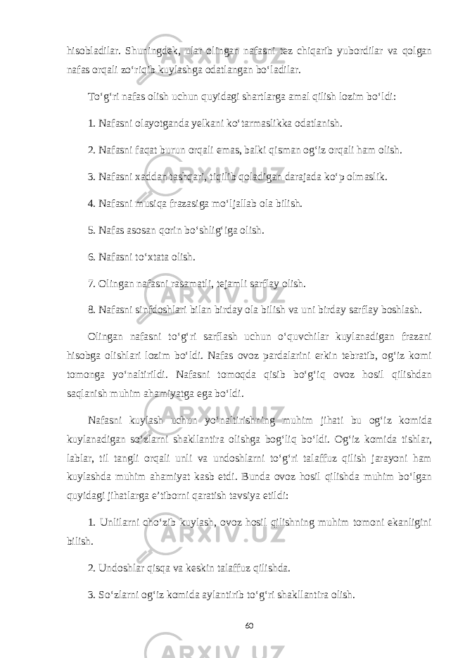 hisobladilar. Shuningdek, ular olingan nafasni tez chiqarib yubordilar va qolgan nafas orqali zo‘riqib kuylashga odatlangan bo‘ladilar. To‘g‘ri nafas olish uchun quyidagi shartlarga amal qilish lozim bo‘ldi: 1. Nafasni olayotganda yelkani ko‘tarmaslikka odatlanish. 2. Nafasni faqat burun orqali emas, balki qisman og‘iz orqali ham olish. 3. Nafasni xaddan tashqari, tiqilib qoladigan darajada ko‘p olmaslik. 4. Nafasni musiqa frazasiga mo‘ljallab ola bilish. 5. Nafas asosan qorin bo‘shlig‘iga olish. 6. Nafasni to‘xtata olish. 7. Olingan nafasni rasamatli, tejamli sarflay olish. 8. Nafasni sinfdoshlari bilan birday ola bilish va uni birday sarflay boshlash. Olingan nafasni to‘g‘ri sarflash uchun o‘quvchilar kuylanadigan frazani hisobga olishlari lozim bo‘ldi. Nafas ovoz pardalarini erkin tebratib, og‘iz komi tomonga yo‘naltirildi. Nafasni tomoqda qisib bo‘g‘iq ovoz hosil qilishdan saqlanish muhim ahamiyatga ega bo‘ldi. Nafasni kuylash uchun yo‘naltirishning muhim jihati bu og‘iz komida kuylanadigan so‘zlarni shakllantira olishga bog‘liq bo‘ldi. Og‘iz komida tishlar, lablar, til tangli orqali unli va undoshlarni to‘g‘ri talaffuz qilish jarayoni ham kuylashda muhim ahamiyat kasb etdi. Bunda ovoz hosil qilishda muhim bo‘lgan quyidagi jihatlarga e’tiborni qaratish tavsiya etildi: 1. Unlilarni cho‘zib kuylash, ovoz hosil qilishning muhim tomoni ekanligini bilish. 2. Undoshlar qisqa va keskin talaffuz qilishda. 3. So‘zlarni og‘iz komida aylantirib to‘g‘ri shakllantira olish. 60 