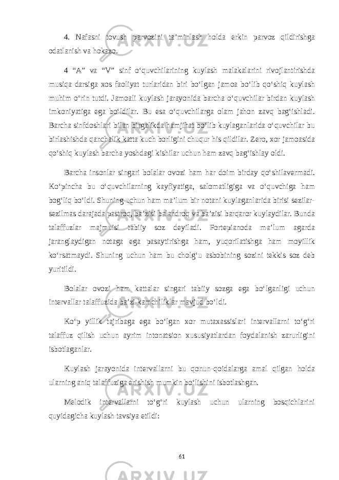 4. Nafasni tovush parvozini ta’minlash holda erkin parvoz qildirishga odatlanish va hokazo. 4 “A” va “V” sinf o‘quvchilarining kuylash malakalarini rivojlantirishda musiqa darsiga xos faoliyat turlaridan biri bo‘lgan jamoa bo‘lib qo‘shiq kuylash muhim o‘rin tutdi. Jamoali kuylash jarayonida barcha o‘quvchilar birdan kuylash imkoniyatiga ega bo‘ldilar. Bu esa o‘quvchilarga olam jahon zavq bag‘ishladi. Barcha sinfdoshlari bilan birgalikda hamjihat bo‘lib kuylaganlarida o‘quvchilar bu birlashishda qanchalik katta kuch borligini chuqur his qildilar. Zero, xor jamoasida qo‘shiq kuylash barcha yoshdagi kishilar uchun ham zavq bag‘ishlay oldi. Barcha insonlar singari bolalar ovozi ham har doim birday qo‘shilavermadi. Ko‘pincha bu o‘quvchilarning kayfiyatiga, salomatligiga va o‘quvchiga ham bog‘liq bo‘ldi. Shuning uchun ham ma’lum bir notani kuylaganlarida birisi sezilar- sezilmas darajada pastroq, ba’zisi balandroq va ba’zisi barqaror kuylaydilar. Bunda talaffuzlar majmuisi tabiiy soz deyiladi. Fortepianoda ma’lum agarda jaranglaydigan notaga ega pasaytirishga ham, yuqorilatishga ham moyillik ko‘rsatmaydi. Shuning uchun ham bu cholg‘u asbobining sozini tekkis soz deb yuritildi . Bolalar ovozi ham kattalar singari tabiiy sozga ega bo‘lganligi uchun intervallar talaffuzida ba’zi kamchiliklar mavjud bo‘ldi. Ko‘p yillik tajribaga ega bo‘lgan xor mutaxassislari intervallarni to‘g‘ri talaffuz qilish uchun ayrim intonatsion xususiyatlardan foydalanish zarurligini isbotlaganlar. Kuylash jarayonida intervallarni bu qonun-qoidalarga amal qilgan holda ularning aniq talaffuziga erishish mumkin bo‘lishini isbotlashgan. Melodik intervallarni to‘g‘ri kuylash uchun ularning bosqichlarini quyidagicha kuylash tavsiya etildi: 61 