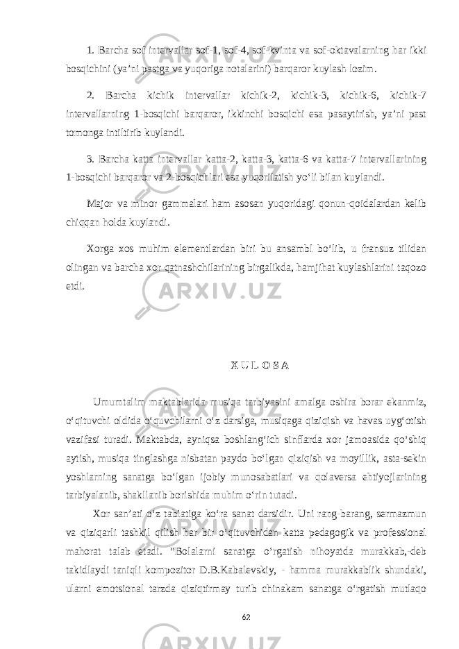 1. Barcha sof intervallar sof-1, sof-4, sof-kvinta va sof-oktavalarning har ikki bosqichini (ya’ni pastga va yuqoriga notalarini) barqaror kuylash lozim. 2. Barcha kichik intervallar kichik-2, kichik-3, kichik-6, kichik-7 intervallarning 1-bosqichi barqaror, ikkinchi bosqichi esa pasaytirish, ya’ni past tomonga intiltirib kuylandi. 3. Barcha katta intervallar katta-2, katta-3, katta-6 va katta-7 intervallarining 1-bosqichi barqaror va 2-bosqichlari esa yuqorilatish yo‘li bilan kuylandi. Major va minor gammalari ham asosan yuqoridagi qonun-qoidalardan kelib chiqqan holda kuylandi. Xorga xos muhim elementlardan biri bu ansambl bo‘lib, u fransuz tilidan olingan va barcha xor qatnashchilarining birgalikda, hamjihat kuylashlarini taqozo etdi. X U L O S A Umumtalim maktablarida musiqa tarbiyasini amalga oshira borar ekanmiz, o‘qituvchi oldida o‘quvchilarni o‘z darsiga, musiqaga qiziqish va havas uyg‘otish vazifasi turadi. Maktabda, ayniqsa boshlang‘ich sinflarda xor jamoasida qo‘shiq aytish, musiqa tinglashga nisbatan paydo bo‘lgan qiziqish va moyillik, asta-sekin yoshlarning sanatga bo‘lgan ijobiy munosabatlari va qolaversa ehtiyojlarining tarbiyalanib, shakllanib borishida muhim o‘rin tutadi. Xor san’ati o‘z tabiatiga ko‘ra sanat darsidir. Uni rang-barang, sermazmun va qiziqarli tashkil qilish har bir o‘qituvchidan katta pedagogik va professional mahorat talab etadi. “Bolalarni sanatga o‘rgatish nihoyatda murakkab,-deb takidlaydi taniqli kompozitor D.B.Kabalevskiy, - hamma murakkablik shundaki, ularni emotsional tarzda qiziqtirmay turib chinakam sanatga o‘rgatish mutlaqo 62 