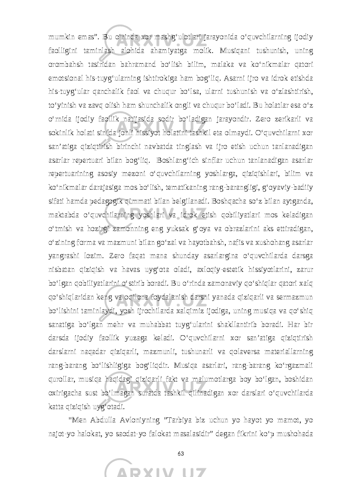 mumkin emas”. Bu o‘rinda xor mashg‘ulotlari jarayonida o‘quvchilarning ijodiy faolligini taminlash alohida ahamiyatga molik. Musiqani tushunish, uning orombahsh tasiridan bahramand bo‘lish bilim, malaka va ko‘nikmalar qatori emotsional his-tuyg‘ularning ishtirokiga ham bog‘liq. Asarni ijro va idrok etishda his-tuyg‘ular qanchalik faol va chuqur bo‘lsa, ularni tushunish va o‘zlashtirish, to‘yinish va zavq olish ham shunchalik ongli va chuqur bo‘ladi. Bu holatlar esa o‘z o‘rnida ijodiy faollik natijasida sodir bo‘ladigan jarayondir. Zero zerikarli va sokinlik holati sinfda jonli hissiyot holatini tashkil eta olmaydi. O‘quvchilarni xor san’atiga qiziqtirish birinchi navbatda tinglash va ijro etish uchun tanlanadigan asarlar repertuari bilan bog‘liq. Boshlang‘ich sinflar uchun tanlanadigan asarlar repertuarining asosiy mezoni o‘quvchilarning yoshlarga, qiziqishlari, bilim va ko‘nikmalar darajasiga mos bo‘lish, tematikaning rang-barangligi, g‘oyaviy-badiiy sifati hamda pedagogik qimmati bilan belgilanadi. Boshqacha so‘z bilan aytganda, maktabda o‘quvchilarning yoshlari va idrok etish qobiliyatlari mos keladigan o‘tmish va hozirgi zamonning eng yuksak g‘oya va obrazlarini aks ettiradigan, o‘zining forma va mazmuni bilan go‘zal va hayotbahsh, nafis va xushohang asarlar yangrashi lozim. Zero faqat mana shunday asarlargina o‘quvchilarda darsga nisbatan qiziqish va havas uyg‘ota oladi, axloqiy-estetik hissiyotlarini, zarur bo‘lgan qobiliyatlarini o‘stirib boradi. Bu o‘rinda zamonaviy qo‘shiqlar qatori xalq qo‘shiqlaridan keng va oqilona foydalanish darsni yanada qiziqarli va sermazmun bo‘lishini taminlaydi, yosh ijrochilarda xalqimiz ijodiga, uning musiqa va qo‘shiq sanatiga bo‘lgan mehr va muhabbat tuyg‘ularini shakllantirib boradi. Har bir darsda ijodiy faollik yuzaga keladi. O‘quvchilarni xor san’atiga qiziqtirish darslarni naqadar qiziqarli, mazmunli, tushunarli va qolaversa materiallarning rang-barang bo‘lishligiga bog‘liqdir. Musiqa asarlari, rang-barang ko‘rgazmali qurollar, musiqa haqidagi qiziqarli fakt va malumotlarga boy bo‘lgan, boshidan oxirigacha sust bo‘lmagan suratda tashkil qilinadigan xor darslari o‘quvchilarda katta qiziqish uyg‘otadi. “Men Abdulla Avloniyning “Tarbiya biz uchun yo hayot yo mamot, yo najot-yo halokat, yo saodat-yo falokat masalasidir” degan fikrini ko‘p mushohada 63 