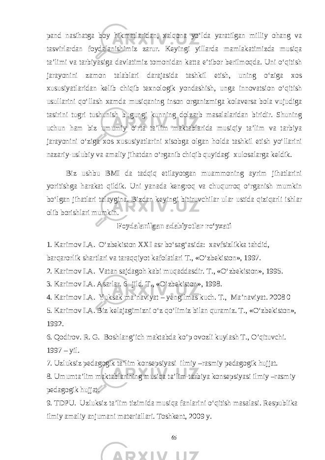 pand nasihatga boy hikmatlaridan, xalqona yo‘lda yaratilgan milliy ohang va tasvirlardan foydalanishimiz zarur. Keyingi yillarda mamlakatimizda musiqa ta’limi va tarbiyasiga davlatimiz tomonidan katta e’tibor berilmoqda. Uni o‘qitish jarayonini zamon talablari darajasida tashkil etish, uning o‘ziga xos xususiyatlaridan kelib chiqib texnologik yondashish, unga innovatsion o‘qitish usullarini qo‘llash xamda musiqaning inson organizmiga kolaversa bola vujudiga tasirini tugri tushunish bugungi kunning dolzarb masalalaridan biridir. Shuning uchun ham biz umumiy o‘rta ta’lim maktablarida musiqiy ta’lim va tarbiya jarayonini o‘ziga xos xususiyatlarini xisobga olgan holda tashkil etish yo‘llarini nazariy-uslubiy va amaliy jihatdan o‘rganib chiqib quyidagi xulosalarga keldik. Biz ushbu BMI da tadqiq etilayotgan muammoning ayrim jihatlarini yoritishga harakat qildik. Uni yanada kengroq va chuqurroq o‘rganish mumkin bo‘lgan jihatlari talaygina. Bizdan keyingi bitiruvchilar ular ustida qiziqarli ishlar olib borishlari mumkin. Foydalanilgan adabiyotlar ro‘yxati 1. Karimov I.A. O‘zbekiston XXI asr bo‘sag‘asida: xavfsizlikka tahdid, barqarorlik shartlari va taraqqiyot kafolatlari T., «O‘zbekiston», 1997. 2. Karimov I.A. Vatan sajdagoh kabi muqaddasdir. T., «O‘zbekiston», 1995. 3. Karimov I.A. Asarlar. 6- jild. T., «O‘zbekiston», 1998. 4. Karimov I.A. Yuksak ma’naviyat – yengilmas kuch. T., Ma’naviyat. 2008 0 5. Karimov I.A. Biz kelajagimizni o‘z qo‘limiz bilan quramiz. T ., «O‘zbekiston», 1992. 6. Qodirov. R. G. Boshlang’ich maktabda ko’p ovozli kuylash T., O’qituvchi. 1997 – yil. 7. Uzluksiz pedagogik ta’lim konsepsiyasi ilmiy –rasmiy pedagogik hujjat. 8. Umumta’lim maktablarining musiqa ta’lim-tarbiya konsepsiyasi ilmiy –rasmiy pedagogik hujjat. 9. TDPU. Uzluksiz ta’lim tizimida musiqa fanlarini o‘qitish masalasi. Respublika ilmiy amaliy anjumani materiallari. Toshkent, 2009 y. 65 