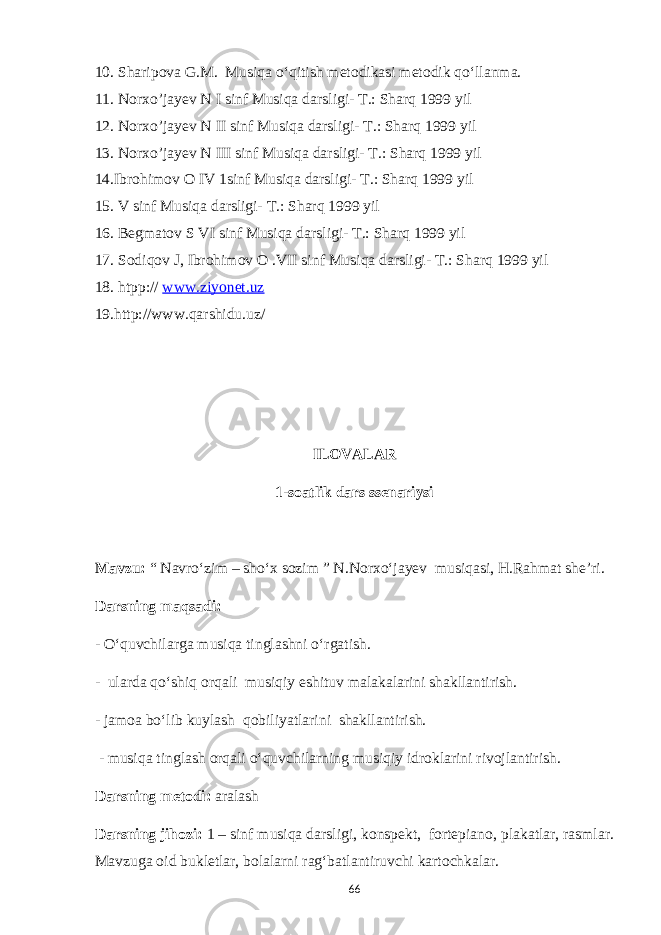 10. Sharipova G.M. Musiqa o‘qitish metodikasi metodik qo‘llanma. 11. Norxo’jayev N I sinf Musiqa darsligi- T.: Sharq 1999 yil 12. Norxo’jayev N II sinf Musiqa darsligi- T.: Sharq 1999 yil 13. Norxo’jayev N III sinf Musiqa darsligi- T.: Sharq 1999 yil 14.Ibrohimov O IV 1sinf Musiqa darsligi- T.: Sharq 1999 yil 15. V sinf Musiqa darsligi- T.: Sharq 1999 yil 16. Begmatov S VI sinf Musiqa darsligi- T.: Sharq 1999 yil 17. Sodiqov J, Ibrohimov O .VII sinf Musiqa darsligi- T.: Sharq 1999 yil 18 . htpp:// www.ziyonet.uz 19 .http://www.qarshidu.uz/ ILOVALAR 1-soatlik dars ssenariysi Mavzu: “ Navro‘zim – sho‘x sozim ” N.Norxo‘jayev musiqasi, H.Rahmat she’ri. Darsning maqsadi: - O‘quvchilarga musiqa tinglashni o‘rgatish. - ularda qo‘shiq orqali musiqiy eshituv malakalarini shakllantirish. - jamoa bo‘lib kuylash qobiliyatlarini shakllantirish. - musiqa tinglash orqali o‘quvchilarning musiqiy idroklarini rivojlantirish. Darsning metodi: aralash Darsning jihozi: 1 – sinf musiqa darsligi, konspekt, fortepiano, plakatlar, rasmlar. Mavzuga oid bukletlar, bolalarni rag‘batlantiruvchi kartochkalar. 66 