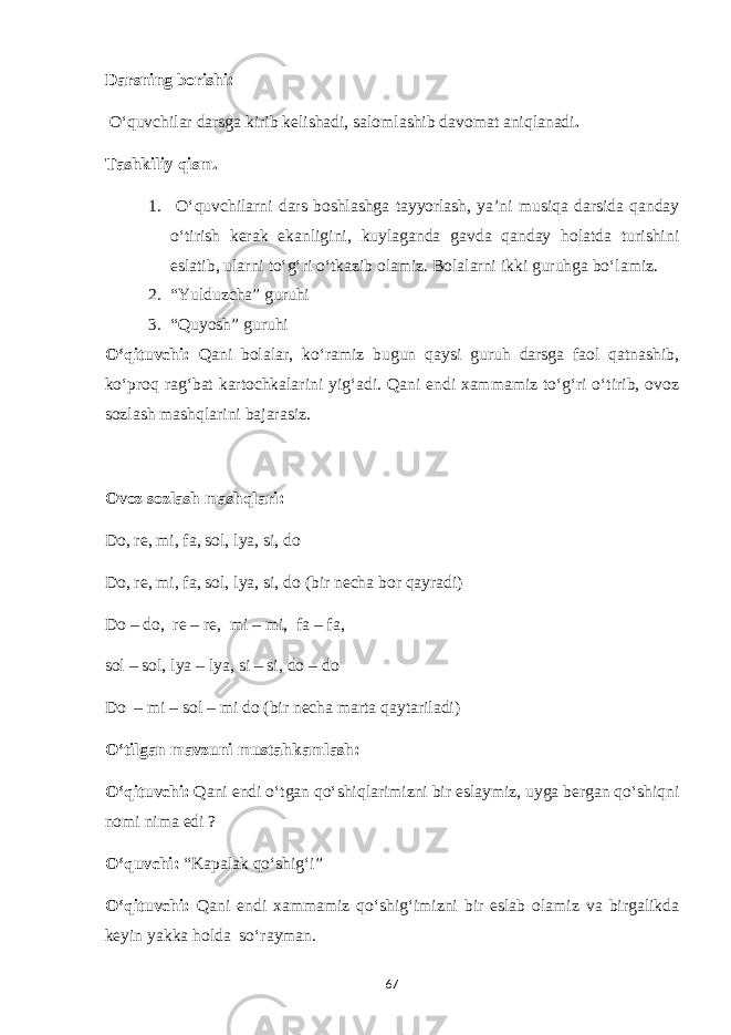 Darsning borishi: O‘quvchilar darsga kirib kelishadi, salomlashib davomat aniqlanadi . Tashkiliy qism. 1. O‘quvchilarni dars boshlashga tayyorlash, ya’ni musiqa darsida qanday o‘tirish kerak ekanligini, kuylaganda gavda qanday holatda turishini eslatib, ularni to‘g‘ri o‘tkazib olamiz. Bolalarni ikki guruhga bo‘lamiz. 2. “Yulduzcha” guruhi 3. “Quyosh” guruhi O‘qituvchi: Qani bolalar, ko‘ramiz bugun qaysi guruh darsga faol qatnashib, ko‘proq rag‘bat kartochkalarini yig‘adi. Qani endi xammamiz to‘g‘ri o‘tirib, ovoz sozlash mashqlarini bajarasiz. Ovoz sozlash mashqlari: Do, re, mi, fa, sol, lya, si, do Do, re, mi, fa, sol, lya, si, do (bir necha bor qayradi) Do – do, re – re, mi – mi, fa – fa, sol – sol, lya – lya, si – si, do – do Do – mi – sol – mi do (bir necha marta qaytariladi) O‘tilgan mavzuni mustahkamlash: O‘qituvchi: Qani endi o‘tgan qo‘shiqlarimizni bir eslaymiz, uyga bergan qo‘shiqni nomi nima edi ? O‘quvchi: “Kapalak qo‘shig‘i” O‘qituvchi: Qani endi xammamiz qo‘shig‘imizni bir eslab olamiz va birgalikda keyin yakka holda so‘rayman. 67 