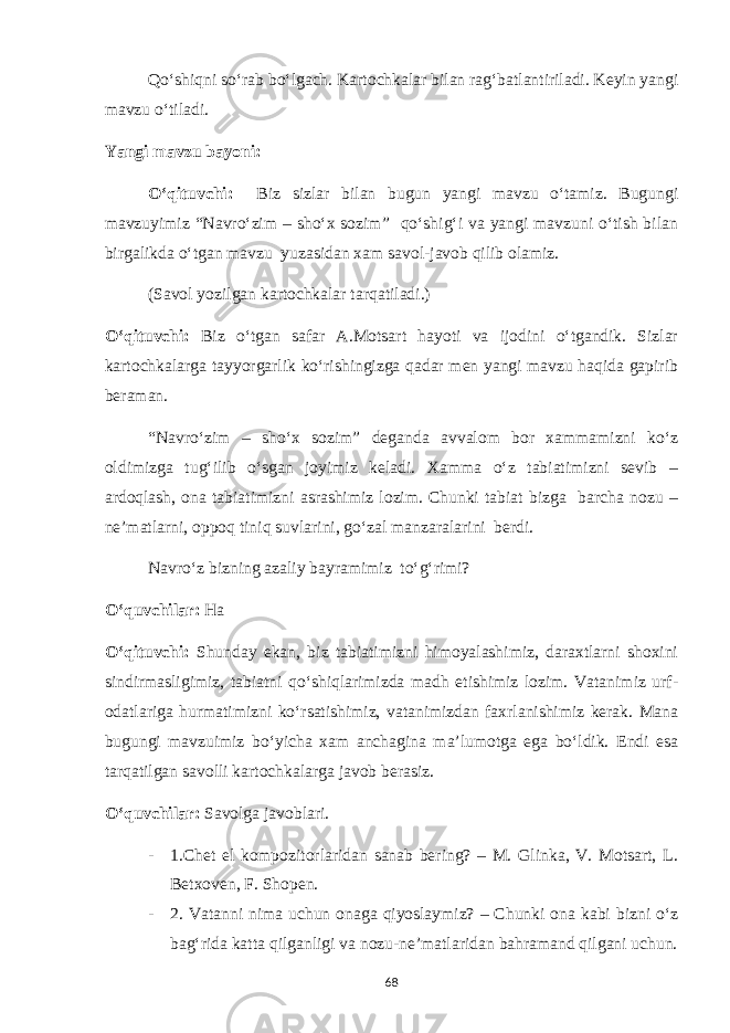 Qo‘shiqni so‘rab bo‘lgach. Kartochkalar bilan rag‘batlantiriladi. Keyin yangi mavzu o‘tiladi. Yangi mavzu bayoni: O‘qituvchi: Biz sizlar bilan bugun yangi mavzu o‘tamiz. Bugungi mavzuyimiz “Navro‘zim – sho‘x sozim” qo‘shig‘i va yangi mavzuni o‘tish bilan birgalikda o‘tgan mavzu yuzasidan xam savol-javob qilib olamiz. (Savol yozilgan kartochkalar tarqatiladi.) O‘qituvchi: Biz o‘tgan safar A.Motsart hayoti va ijodini o‘tgandik. Sizlar kartochkalarga tayyorgarlik ko‘rishingizga qadar men yangi mavzu haqida gapirib beraman. “Navro‘zim – sho‘x sozim” deganda avvalom bor xammamizni ko‘z oldimizga tug‘ilib o‘sgan joyimiz keladi. Xamma o‘z tabiatimizni sevib – ardoqlash, ona tabiatimizni asrashimiz lozim. Chunki tabiat bizga barcha nozu – ne’matlarni, oppoq tiniq suvlarini, go‘zal manzaralarini berdi. Navro‘z bizning azaliy bayramimiz to‘g‘rimi? O‘quvchilar: Ha O‘qituvchi: Shunday ekan, biz tabiatimizni himoyalashimiz, daraxtlarni shoxini sindirmasligimiz, tabiatni qo‘shiqlarimizda madh etishimiz lozim. Vatanimiz urf- odatlariga hurmatimizni ko‘rsatishimiz, vatanimizdan faxrlanishimiz kerak. Mana bugungi mavzuimiz bo‘yicha xam anchagina ma’lumotga ega bo‘ldik. Endi esa tarqatilgan savolli kartochkalarga javob berasiz. O‘quvchilar: Savolga javoblari. - 1.Chet el kompozitorlaridan sanab bering? – M. Glinka, V. Motsart, L. Betxoven, F. Shopen. - 2. Vatanni nima uchun onaga qiyoslaymiz? – Chunki ona kabi bizni o‘z bag‘rida katta qilganligi va nozu-ne’matlaridan bahramand qilgani uchun. 68 