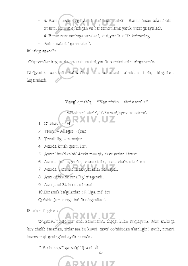 - 3. Komil inson deganda nimani tushunasiz? – Komil inson odobli ota – onasini hurmat qiladigan va har tomonlama yetuk insonga aytiladi. - 4. Butun nota nechaga sanaladi, dirijyorlik qilib ko‘rsating. - Butun nota 4 i ga sanaladi. Musiqa savodi: -O‘quvchilar bugun biz sizlar dilan dirijyorlik xarakatlarini o‘rganamiz. Dirijyorlik xarakati ko‘rsatilib, ular xammasi o‘rnidan turib, birgalikda bajarishadi. Yangi qo‘shiq – “Navro‘zim – sho‘x sozim” H.Rahmat she’ri, N.Norxo‘jayev musiqasi. 1. O‘lchovi - 4/4 2. Tempi – Allegro - (tez) 3. Tonalliligi – re major 4. Asarda kirish qismi bor. 5. Asarni boshlanishi 4 takt musiqiy davriyadan iborat 6. Asarda butun, yarim, choraktalik, nota cho‘zimlari bor 7. Asarda butun, chorak pauzalar uchraydi. 8. Asar o‘rtasida tonalligi o‘zgaradi. 9. Asar jami 34 taktdan iborat 10. Dinamik belgilardan : F, liga, mf bor Qo‘shiq jumlalarga bo‘lib o‘rganiladi. Musiqa tinglash: O‘qituvchi: Bolalar endi xammamiz diqqat bilan tinglaymiz. Men sizlarga kuy chalib beraman, sizlar esa bu kuyni qaysi qo‘shiqdan ekanligini aytib, nimani tasavvur qilganingizni aytib berasiz . “ Paxta raqsi” qo‘shig‘i ijro etildi. 69 