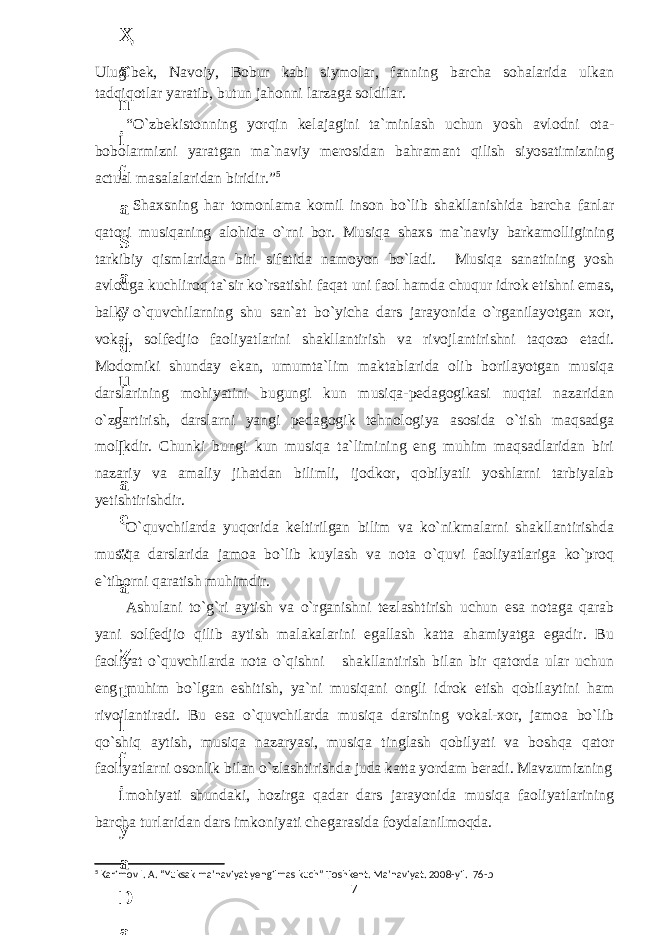 Ulug`bek, Navoiy, Bobur kabi siymolar, fanning barcha sohalarida ulkan tadqiqotlar yaratib, butun jahonni larzaga soldilar. “O`zbekistonning yorqin kelajagini ta`minlash uchun yosh avlodni ota- bobolarmizni yaratgan ma`naviy merosidan bahramant qilish siyosatimizning actual masalalaridan biridir.” 5 Shaxsning har tomonlama komil inson bo`lib shakllanishida barcha fanlar qatori musiqaning alohida o`rni bor. Musiqa shaxs ma`naviy barkamolligining tarkibiy qismlaridan biri sifatida namoyon bo`ladi. Musiqa sanatining yosh avlodga kuchliroq ta`sir ko`rsatishi faqat uni faol hamda chuqur idrok etishni emas, balki o`quvchilarning shu san`at bo`yicha dars jarayonida o`rganilayotgan хоr, vоkal, solfedjio faoliyatlarini shakllantirish va rivojlantirishni taqozo etadi. Mоdomiki shunday ekan, umumta`lim maktablarida olib borilayotgan musiqa darslarining mohiyatini bugungi kun musiqa-pedagogikasi nuqtai nazaridan o`zgartirish, darslarni yangi pedagogik tehnologiya asosida o`tish maqsadga molikdir. Chunki bungi kun musiqa ta`limining eng muhim maqsadlaridan biri nazariy va amaliy jihatdan bilimli, ijodkor, qobilyatli yoshlarni tarbiyalab yetishtirishdir. O`quvchilarda yuqorida keltirilgan bilim va ko`nikmalarni shakllantirishda musiqa darslarida jamoa bo`lib kuylash va nota o`quvi faoliyatlariga ko`proq e`tiborni qaratish muhimdir. Ashulani to`g`ri aytish va o`rganishni tezlashtirish uchun esa notaga qarab yani solfedjio qilib aytish malakalarini egallash katta ahamiyatga egadir. Bu faoliyat o`quvchilarda nota o`qishni shakllantirish bilan bir qatorda ular uchun eng muhim bo`lgan eshitish, ya`ni musiqani ongli idrok etish qobilaytini ham rivojlantiradi. Bu esa o`quvchilarda musiqa darsining vоkal-xor, jamoa bo`lib qo`shiq aytish, musiqa nazaryasi, musiqa tinglash qobilyati va boshqa qator faoliyatlarni osonlik bilan o`zlashtirishda juda katta yordam beradi. Mavzumizning mohiyati shundaki, hozirgа qadar dars jarayonida musiqa faoliyatlarining barcha turlaridan dars imkoniyati chegarasida foydalanilmoqda. 5 Karimov I. A. “Yuksak ma’naviyat yengilmas kuch” Toshkent. Ma’naviyat. 2008-yil. 76-b 76 . J o ‘ r а е v а А z i z а О P B b o ‘ l i m i d а n : А ҳ m е d о v а M о ҳ i g u l B о b о n а z а r о v а N а f i s а N а b i е v а Ҳ а n i f а S а y d u l l а е v а Z u l f i y a D а m а е v а G u l n о z а P i r n а z а r о v а M а ҳ k а m I I . А k u s h е r l i k c h а қ а l о қ l а r b o ‘ l i m i d а n : J o ‘ r а е v а S h о ҳ i s t а R а ҳ m а t о v а X u r s h i d а S о ҳ i b о v а D i l а f r u z X а l i l о v а Z u l а y ҳ о О s t о n о v а S h а k а r I . А k u s h е r l i k b o ‘ l i m i d а n : B о z о r о v а G u l n о r а Қ u r b о n о v а B i b i s о r а P i r n а z а r о v а L а y l о C h о r i е v а S h о ҳ i s t а T o ‘ l а е v а D i l s о r а I . А k u s h е r l i k c h а қ а l о қ l а r b o ‘ l i m i d а n : 1 . E r n а z а r о v а G u l s а n а m 2 . E r n а z а r о v а M u ҳ а b b а t 