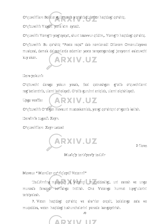 O‘quvchilar: Bolalar gullar terib yurishibdi, bahor haqidagi qo‘shiq. O‘qituvchi: Yaxshi yana kim aytadi. O‘quvchi: Yomg‘ir yog‘ayapti, shuni tasavvur qildim,. Yomg‘ir haqidagi qo‘shiq. O‘qituvchi: Bu qo‘shiq “Paxta raqsi” deb nomlanadi Dilorom Omonullayeva musiqasi, demak dalazorlarda odamlar paxta terayotgandagi jarayonni eslatuvchi kuy ekan. Dars yakuni: O‘qituvchi darsga yakun yasab, faol qatnashgan g‘olib o‘quvchilarni rag‘batlantirib, ularni baholaydi. G‘olib guruhni aniqlab, ularni olqishlaydi. Uyga vazifa: O‘qituvchi: O‘tilgan mavzuni mustaxkamlab, yangi qo‘shiqni o‘rganib kelish. Darsimiz tugadi. Xayr. O‘quvchilar: Xayr ustoz! 2-ilova Musiqiy tarbiyaviy tadbir Mavzu: “ Mardlar qo‘riqlaydi Vatanni” Tadbirning maqsadi: 1. Vatanni muqaddasligi, uni asrash va unga munosib farzand bo‘lishga intilish. Ona Vatanga hurmat tuyg‘ularini tarbiyalash. 2. Vatan haqidagi qo‘shiq va she’rlar orqali, bolalarga aziz va muqaddas, vatan haqidagi tushunchalarini yanada kengaytirish. 70 