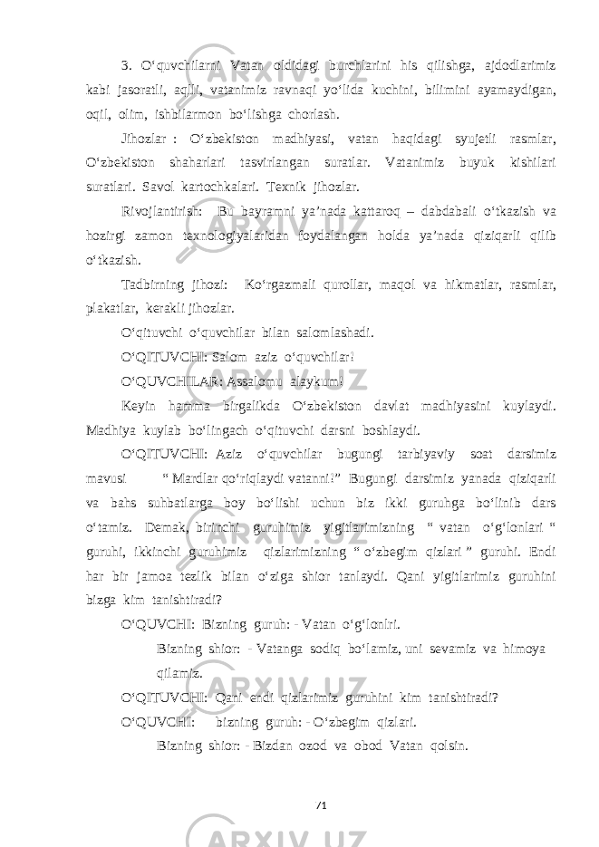 3. O‘quvchilarni Vatan oldidagi burchlarini his qilishga, ajdodlarimiz kabi jasoratli, aqlli, vatanimiz ravnaqi yo‘lida kuchini, bilimini ayamaydigan, oqil, olim, ishbilarmon bo‘lishga chorlash. Jihozlar : O‘zbekiston madhiyasi, vatan haqidagi syujetli rasmlar, O‘zbekiston shaharlari tasvirlangan suratlar. Vatanimiz buyuk kishilari suratlari. Savol kartochkalari. Texnik jihozlar. Rivojlantirish: Bu bayramni ya’nada kattaroq – dabdabali o‘tkazish va hozirgi zamon texnologiyalaridan foydalangan holda ya’nada qiziqarli qilib o‘tkazish. Tadbirning jihozi: Ko‘rgazmali qurollar, maqol va hikmatlar, rasmlar, plakatlar, kerakli jihozlar. O‘qituvchi o‘quvchilar bilan salomlashadi. O‘QITUVCHI: Salom aziz o‘quvchilar! O‘QUVCHILAR: Assalomu alaykum! Keyin hamma birgalikda O‘zbekiston davlat madhiyasini kuylaydi. Madhiya kuylab bo‘lingach o‘qituvchi darsni boshlaydi. O‘QITUVCHI: Aziz o‘quvchilar bugungi tarbiyaviy soat darsimiz mavusi “ Mardlar qo‘riqlaydi vatanni!” Bugungi darsimiz yanada qiziqarli va bahs suhbatlarga boy bo‘lishi uchun biz ikki guruhga bo‘linib dars o‘tamiz. Demak, birinchi guruhimiz yigitlarimizning “ vatan o‘g‘lonlari “ guruhi, ikkinchi guruhimiz qizlarimizning “ o‘zbegim qizlari ” guruhi. Endi har bir jamoa tezlik bilan o‘ziga shior tanlaydi. Qani yigitlarimiz guruhini bizga kim tanishtiradi? O‘QUVCHI: Bizning guruh: - Vatan o‘g‘lonlri. Bizning shior: - Vatanga sodiq bo‘lamiz, uni sevamiz va himoya qilamiz. O‘QITUVCHI: Qani endi qizlarimiz guruhini kim tanishtiradi? O‘QUVCHI: bizning guruh: - O‘zbegim qizlari. Bizning shior: - Bizdan ozod va obod Vatan qolsin. 71 