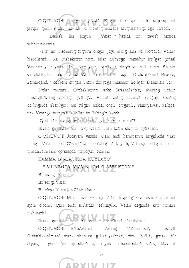 O‘QITUVCHI: Judayam yaxshi. Bugun faol qatnashib ko‘proq bal yiqqan guruh g‘olib bo‘ladi va mening maxsus sovg‘alarimga ega bo‘ladi. Demak, biz bugun “ Vatan “ haqida uni sevish haqida suhbatlashamiz. - Har bir insonning tug‘ilib o‘sgan joyi uning aziz va mo‘tabar Vatani hisoblanadi. Biz O‘zbekiston nomi bilan dunyoga mashhur bo‘lgan go‘zal Vatanda yashaymiz. Unda yam-yashil vodiylar, daryo va ko‘llar bor. Shahar va qishloqlari tobora obod bio‘lib ko‘rkamlashmoqda. O‘zbekistonni Buxoro, Samarqand, Toshkent singari butun dunyoga mashhur bo‘lgan shaharlari bor. Sizlar mustaqil O‘zbekistonni erka farzandlarisiz, shuning uchun mustaqillikning qadriga yetingiz. Vatanimizning ravnaqi kelajagi sizning qo‘lingizda ekanligini his qilgan holda, o‘qib o‘rganib, vatanparvar, xalqqa, ona Vatanga munosib kishilar bo‘lishingiz kerak. -Qani kim menga vatan haqida she’r aytib beradi? Ikkala guruhdan ham o‘quvchilar birin ketin she’rlar aytishadi. O‘QITUVCHI: Judayam yaxshi. Qani endi hammamiz birgalikda “ Bu menga Vatan – Jon O‘zbekitson” qo‘shig‘ini kuylab, Vatanga bo‘lgan mehr- muhabbatimizni qo‘shiqda namoyon etamiz. HAMMA BIRGALIKDA KUYLAYDI. “ BU MENGA VATAN- JON O‘ZBEKISTON “ Bu menga Vatan! Bu senga Vatan Bu bizga Vatan jon O‘zbekiston. O‘QITUVCHI: Mana men sizlarga Vatan haqidagi o‘z tushunchalarimni aytib o‘tdim. Qani endi sizlardan eshitaylik. Vatan deganda kim nimani tushunadi? Ikkala guruhdan ham o‘quvchilar o‘z fikrini bildirishadi. O‘QITUVCHI: Bilasizlarmi, bizning Vatanimizni, mustaqil O‘zbekistonimizni mana shunday gullab-yashnab, obod bo‘lib, go‘zal bir diyorga aylanishida ajdodlarimiz, buyuk bobokalonlarimizning hissalari 72 