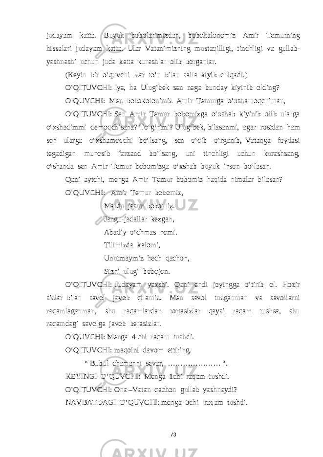 judayam katta. Buyuk bobolarimizdan, bobokalonomiz Amir Temurning hissalari judayam katta. Ular Vatanimizning mustaqilligi, tinchligi va gullab- yashnashi uchun juda katta kurashlar olib borganlar. (Keyin bir o‘quvchi zar to‘n bilan salla kiyib chiqadi.) O‘QITUVCHI: Iye, ha Ulug‘bek sen nega bunday kiyinib olding? O‘QUVCHI: Men bobokolonimiz Amir Temurga o‘xshamoqchiman, O‘QITUVCHI: Sen Amir Temur bobomizga o‘xshab kiyinib olib ularga o‘xshadimmi demoqchisana? To‘g‘rimi? Ulug‘bek, bilasanmi, agar rostdan ham sen ularga o‘xshamoqchi bo‘lsang, sen o‘qib o‘rganib, Vatanga foydasi tegadigan munosib farzand bo‘lsang, uni tinchligi uchun kurashsang, o‘shanda sen Amir Temur bobomizga o‘xshab buyuk inson bo‘lasan. Qani aytchi, menga Amir Temur bobomiz haqida nimalar bilasan? O‘QUVCHI: Amir Temur bobomiz, Mardu jasur bobomiz. Jangu-jadallar kezgan, Abadiy o‘chmas nomi. Tilimizda kalomi, Unutmaymiz hech qachon, Sizni ulug‘ bobojon. O‘QITUVCHI: Judayam yaxshi. Qani endi joyingga o‘tirib ol. Hozir sizlar bilan savol javob qilamiz. Men savol tuzganman va savollarni raqamlaganman, shu raqamlardan tortasizlar qaysi raqam tushsa, shu raqamdagi savolga javob berasizlar. O‘QUVCHI: Menga 4 chi raqam tushdi. O‘QITUVCHI: maqolni davom ettiring. “ Bubul chamanni sevar, ………………… “. KEYINGI O‘QUVCHI: Menga 1chi raqam tushdi. O‘QITUVCHI: Ona –Vatan qachon gullab yashnaydi? NAVBATDAGI O‘QUVCHI: menga 3chi raqam tushdi. 73 