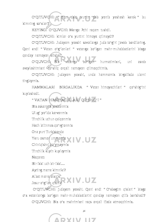 O‘QITUVCHI: “ Elim deb, yurtim deb yonib yashash kerak “ bu kimning so‘zlari? KEYINGI O‘QUVCHI: Menga 2chi raqam tushdi. O‘QITUVCHI: kimlar o‘z yurtini himoya qilmaydi? O‘QITUVCHI: Judayam yaxshi savollarga juda to‘g‘ri javob berdilaring. Qani endi “ Vatan o‘g‘lonlari “ vatanga bo‘lgan mehr-muhabbatlarini bizga qanday namoyon etishadi. O‘QUVCHI: Biz vatanga bo‘lgan hurmatimizni, uni asrab avaylashimizni qo‘shiq orqali namoyon qilmoqchimiz. O‘QITUVCHI: judayam yaxshi, unda hammamiz birgalikda ularni tinglaymiz. HAMMALARI BIRGALIKDA “ Vatan himoyachilari “ qo‘shig‘ini kuylashadi. “ VATAN HIMOYACHILARI QO‘SHIG‘I ” Biz askarmiz posbonmiz Ulug‘ yo‘lda karvonmiz Tinchlik uchun qalqonmiz Hech bilinmas qo‘rg‘onmiz Ona yurt Turkistonda Yeru osmon ummonda Chiniqishni qo‘ymaymiz Tinchlik kuyin kuylaymiz Naqorat: Bir ikki uch bir ikki.... Ayting marra kimniki? Albat marra bizniki Jasur o‘g‘lon qizniki O‘QITUVCHI: judayam yaxshi. Qani endi “ O‘zbegim qizlari “ bizga o‘z vatanlariga bo‘lgan mehr-muhabbatlarini qanday namoyon qilib berishadi? O‘QUVCHI: Biz o‘z mehrimizni raqs orqali ifoda etmoqchimiz. 74 