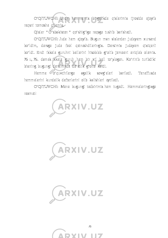 O‘QITUVCHI: Unda hammamiz birgalikda qizlarimiz ijrosida ajoyib raqsni tomosha qilamiz. Qizlar “ O‘zbekiston “ qo‘shig‘iga raqsga tushib berishadi. O‘QITUVCHI: Juda ham ajoyib. Bugun men sizlardan judayam xursand bo‘ldim, darsga juda faol qatnashdilaringiz. Darsimiz judayam qiziqarli bo‘ldi. Endi ikkala guruhni ballarini hisoblab g‘olib jamoani aniqlab olamiz. 25 u, 25. demak ikkala guruh ham bir xil ball to‘plagan. Ko‘rinib turibdiki bizning bugungi darsimizda do‘stlik g‘olib keldi. Hamma o‘quvchilarga egalik sovg‘alari beriladi. Tanaffusda hammalarini kundalik daftarlarini olib kelishlari aytiladi. O‘QITUVCHI: Mana bugungi tadbirimiz ham tugadi. Hammalaringizga raxmat! 75 