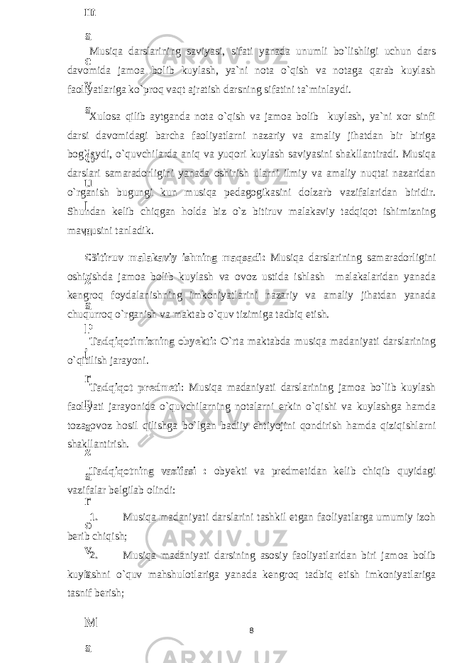 Musiqa darslarining saviyasi, sifati yanada unumli bo`lishligi uchun dars davomida jamoa bolib kuylash, ya`ni nota o`qish va notaga qarab kuylash faoliyatlariga ko`proq vaqt ajratish darsning sifatini ta`minlaydi. Xulosa qilib aytganda nota o`qish va jamoa bolib kuylash, ya`ni xor sinfi darsi davomidagi barcha faoliyatlarni nazariy va amaliy jihatdan bir biriga bog`laydi, o`quvchilarda aniq va yuqori kuylash saviyasini shakllantiradi. Musiqa darslari samaradorligini yanada oshirish ularni ilmiy va amaliy nuqtai nazaridan o`rganish bugungi kun musiqa pedagogikasini dolzarb vazifalaridan biridir. Shundan kelib chiqgan holda biz o`z bitiruv malakaviy tadqiqot ishimizning mavzusini tanladik. Bitiruv malakaviy ishning maqsadi: Musiqa darslarining samaradorligini oshirishda jamoa bolib kuylash va ovoz ustida ishlash malakalaridan yanada kengroq foydalanishning imkoniyatlarini nazariy va amaliy jihatdan yanada chuqurroq o`rganish va maktab o`quv tizimiga tadbiq etish. Tadqiqotimizning obyekti: O`rta maktabda musiqa madaniyati darslarining o`qitilish jarayoni. Tadqiqot predmeti : Musiqa madaniyati darslarining jamoa bo`lib kuylash faoliyati jarayonida o`quvchilarning notalarni erkin o`qishi va kuylashga hamda toza ovoz hosil qilishga bo`lgan badiiy ehtiyojini qondirish hamda qiziqishlarni shakllantirish. Tadqiqotning vazifasi : obyekti va predmetidan kelib chiqib quyidagi vazifalar belgilab olindi: 1. Musiqa madaniyati darslarini tashkil etgan faoliyatlarga umumiy izoh berib chiqish; 2. Musiqa madaniyati darsining asosiy faoliyatlaridan biri jamoa bolib kuylashni o`quv mahshulotlariga yanada kengroq tadbiq etish imkoniyatlariga tasnif berish; 86 . J o ‘ r а е v а А z i z а О P B b o ‘ l i m i d а n : А ҳ m е d о v а M о ҳ i g u l B о b о n а z а r о v а N а f i s а N а b i е v а Ҳ а n i f а S а y d u l l а е v а Z u l f i y a D а m а е v а G u l n о z а P i r n а z а r о v а M а ҳ k а m I I . А k u s h е r l i k c h а қ а l о қ l а r b o ‘ l i m i d а n : J o ‘ r а е v а S h о ҳ i s t а R а ҳ m а t о v а X u r s h i d а S о ҳ i b о v а D i l а f r u z X а l i l о v а Z u l а y ҳ о О s t о n о v а S h а k а r I . А k u s h е r l i k b o ‘ l i m i d а n : B о z о r о v а G u l n о r а Қ u r b о n о v а B i b i s о r а P i r n а z а r о v а L а y l о C h о r i е v а S h о ҳ i s t а T o ‘ l а е v а D i l s о r а I . А k u s h е r l i k c h а қ а l о қ l а r b o ‘ l i m i d а n : 1 . E r n а z а r о v а G u l s а n а m 2 . E r n а z а r о v а M u ҳ а b b а t 