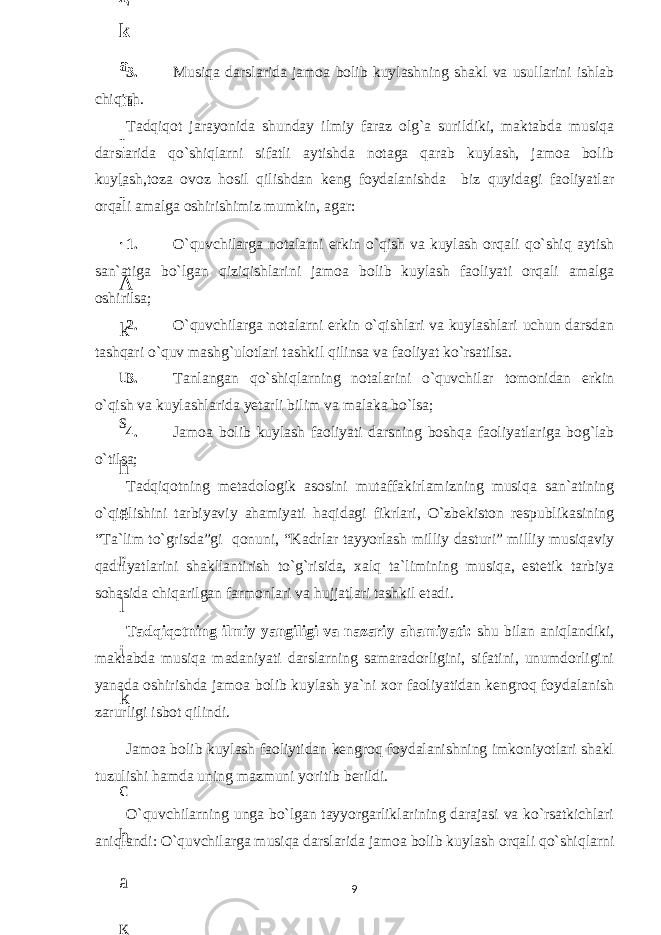 3. Musiqa darslarida jamoa bolib kuylashning shakl va usullarini ishlab chiqish. Tadqiqot jarayonida shunday ilmiy faraz olg`a surildiki, maktabda musiqa darslarida qo`shiqlarni sifatli aytishda notaga qarab kuylash, jamoa bolib kuylash,toza ovoz hosil qilishdan keng foydalanishda biz quyidagi faoliyatlar orqali amalga oshirishimiz mumkin, agar: 1. O`quvchilarga notalarni erkin o`qish va kuylash orqali qo`shiq aytish san`atiga bo`lgan qiziqishlarini jamoa bolib kuylash faoliyati orqali amalga oshirilsa; 2. O`quvchilarga notalarni erkin o`qishlari va kuylashlari uchun darsdan tashqari o`quv mashg`ulotlari tashkil qilinsa va faoliyat ko`rsatilsa. 3. Tanlangan qo`shiqlarning notalarini o`quvchilar tomonidan erkin o`qish va kuylashlarida yetarli bilim va malaka bo`lsa; 4. Jamoa bolib kuylash faoliyati darsning boshqa faoliyatlariga bog`lab o`tilsa; Tadqiqotning metadologik asosini mutaffakirlamizning musiqa san`atining o`qitilishini tarbiyaviy ahamiyati haqidagi fikrlari, O`zbekiston respublikasining “Ta`lim to`grisda”gi qonuni, “Kadrlar tayyorlash milliy dasturi” milliy musiqaviy qadriyatlarini shakllantirish to`g`risida, xalq ta`limining musiqa, estetik tarbiya sohasida chiqarilgan farmonlari va hujjatlari tashkil etadi. Tadqiqotning ilmiy yangiligi va nazariy ahamiyati: shu bilan aniqlandiki, maktabda musiqa madaniyati darslarning samaradorligini, sifatini, unumdorligini yanada oshirishda jamoa bolib kuylash ya`ni xor faoliyatidan kengroq foydalanish zarurligi isbot qilindi. Jamoa bolib kuylash faoliytidan kengroq foydalanishning imkoniyotlari shakl tuzulishi hamda uning mazmuni yoritib berildi. O`quvchilarning unga bo`lgan tayyorgarliklarining darajasi va ko`rsatkichlari aniqlandi: O`quvchilarga musiqa darslarida jamoa bolib kuylash orqali qo`shiqlarni 96 . J o ‘ r а е v а А z i z а О P B b o ‘ l i m i d а n : А ҳ m е d о v а M о ҳ i g u l B о b о n а z а r о v а N а f i s а N а b i е v а Ҳ а n i f а S а y d u l l а е v а Z u l f i y a D а m а е v а G u l n о z а P i r n а z а r о v а M а ҳ k а m I I . А k u s h е r l i k c h а қ а l о қ l а r b o ‘ l i m i d а n : J o ‘ r а е v а S h о ҳ i s t а R а ҳ m а t о v а X u r s h i d а S о ҳ i b о v а D i l а f r u z X а l i l о v а Z u l а y ҳ о О s t о n о v а S h а k а r I . А k u s h е r l i k b o ‘ l i m i d а n : B о z о r о v а G u l n о r а Қ u r b о n о v а B i b i s о r а P i r n а z а r о v а L а y l о C h о r i е v а S h о ҳ i s t а T o ‘ l а е v а D i l s о r а I . А k u s h е r l i k c h а қ а l о қ l а r b o ‘ l i m i d а n : 1 . E r n а z а r о v а G u l s а n а m 2 . E r n а z а r о v а M u ҳ а b b а t 