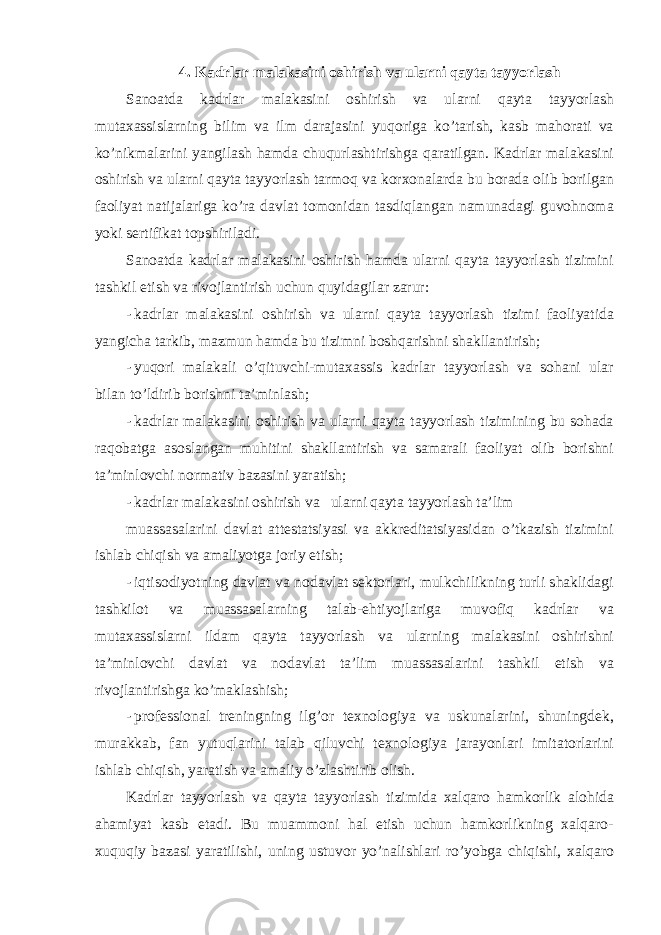 4. Kadrlar malakasini oshirish va ularni qayta tayyorlash Sanoatda kadrlar malakasini oshirish va ularni qayta tayyorlash mutaxassislarning bilim va ilm darajasini yuqoriga ko’tarish, kasb mahorati va ko’nikmalarini yangilash hamda chuqurlashtirishga qaratilgan. Kadrlar malakasini oshirish va ularni qayta tayyorlash tarmoq va korxonalarda bu borada olib borilgan faoliyat natijalariga ko’ra davlat tomonidan tasdiqlangan namunadagi guvohnoma yoki sertifikat topshiriladi. Sanoatda kadrlar malakasini oshirish hamda ularni qayta tayyorlash tizimini tashkil etish va rivojlantirish uchun quyidagilar zarur: - kadrlar malakasini oshirish va ularni qayta tayyorlash tizimi faoliyatida yangicha tarkib, mazmun hamda bu tizimni boshqarishni shakllantirish; - yuqori malakali o’qituvchi-mutaxassis kadrlar tayyorlash va sohani ular bilan to’ldirib borishni ta’minlash; - kadrlar malakasini oshirish va ularni qayta tayyorlash tizimining bu sohada raqobatga asoslangan muhitini shakllantirish va samarali faoliyat olib borishni ta’minlovchi normativ bazasini yaratish; - kadrlar malakasini oshirish va ularni qayta tayyorlash ta’lim muassasalarini davlat attestatsiyasi va akkreditatsiyasidan o’tkazish tizimini ishlab chiqish va amaliyotga joriy etish; - iqtisodiyotning davlat va nodavlat sektorlari, mulkchilikning turli shaklidagi tashkilot va muassasalarning talab-ehtiyojlariga muvofiq kadrlar va mutaxassislarni ildam qayta tayyorlash va ularning malakasini oshirishni ta’minlovchi davlat va nodavlat ta’lim muassasalarini tashkil etish va rivojlantirishga ko’maklashish; - professional treningning ilg’or texnologiya va uskunalarini, shuningdek, murakkab, fan yutuqlarini talab qiluvchi texnologiya jarayonlari imitatorlarini ishlab chiqish, yaratish va amaliy o’zlashtirib olish. Kadrlar tayyorlash va qayta tayyorlash tizimida xalqaro hamkorlik alohida ahamiyat kasb etadi. Bu muammoni hal etish uchun hamkorlikning xalqaro- xuquqiy bazasi yaratilishi, uning ustuvor yo’nalishlari ro’yobga chiqishi, xalqaro 