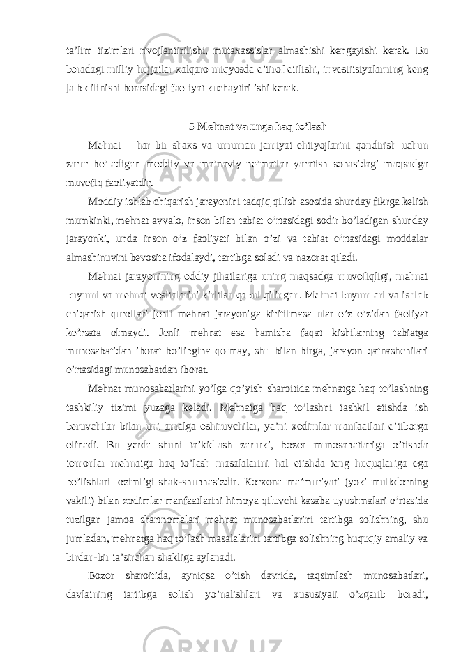 ta’lim tizimlari rivojlantirilishi, mutaxassislar almashishi kengayishi kerak. Bu boradagi milliy hujjatlar xalqaro miqyosda e’tirof etilishi, investitsiyalarning keng jalb qilinishi borasidagi faoliyat kuchaytirilishi kerak. 5 Mehnat va unga haq to’lash Mehnat – har bir shaxs va umuman jamiyat ehtiyojlarini qondirish uchun zarur bo’ladigan moddiy va ma’naviy ne’matlar yaratish sohasidagi maqsadga muvofiq faoliyatdir. Moddiy ishlab chiqarish jarayonini tadqiq qilish asosida shunday fikrga kelish mumkinki, mehnat avvalo, inson bilan tabiat o’rtasidagi sodir bo’ladigan shunday jarayonki, unda inson o’z faoliyati bilan o’zi va tabiat o’rtasidagi moddalar almashinuvini bevosita ifodalaydi, tartibga soladi va nazorat qiladi. Mehnat jarayonining oddiy jihatlariga uning maqsadga muvofiqligi, mehnat buyumi va mehnat vositalarini kiritish qabul qilingan. Mehnat buyumlari va ishlab chiqarish qurollari jonli mehnat jarayoniga kiritilmasa ular o’z o’zidan faoliyat ko’rsata olmaydi. Jonli mehnat esa hamisha faqat kishilarning tabiatga munosabatidan iborat bo’libgina qolmay, shu bilan birga, jarayon qatnashchilari o’rtasidagi munosabatdan iborat. Mehnat munosabatlarini yo’lga qo’yish sharoitida mehnatga haq to’lashning tashkiliy tizimi yuzaga keladi. Mehnatga haq to’lashni tashkil etishda ish beruvchilar bilan uni amalga oshiruvchilar, ya’ni xodimlar manfaatlari e’tiborga olinadi. Bu yerda shuni ta’kidlash zarurki, bozor munosabatlariga o’tishda tomonlar mehnatga haq to’lash masalalarini hal etishda teng huquqlariga ega bo’lishlari lozimligi shak-shubhasizdir. Korxona ma’muriyati (yoki mulkdorning vakili) bilan xodimlar manfaatlarini himoya qiluvchi kasaba uyushmalari o’rtasida tuzilgan jamoa shartnomalari mehnat munosabatlarini tartibga solishning, shu jumladan, mehnatga haq to’lash masalalarini tartibga solishning huquqiy amaliy va birdan-bir ta’sirchan shakliga aylanadi. Bozor sharoitida, ayniqsa o’tish davrida, taqsimlash munosabatlari, davlatning tartibga solish yo’nalishlari va xususiyati o’zgarib boradi, 