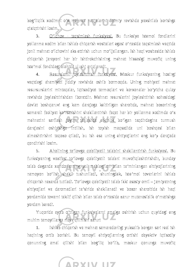 bog’liqlik xodimni o’z mehnati natijalarini doimiy ravishda yaxshilab borishga qiziqtirishi lozim. 3. O’lchov - taqsimlash funksiyasi. Bu funksiya istemol fondlarini yollanma xodim bilan ishlab chiqarish vositalari egasi o’rtasida taqsimlash vaqtida jonli mehnat o’lchovini aks ettirish uchun mo’ljallangan. Ish haqi vositasida ishlab chiqarish jarayoni har bir ishtirokchisining mehnat hissasigi muvofiq uning iste’mol fondidagi alohida ulushi aniqlanadi. 4. Resurslarni joylashtirish funksiyasi. Mazkur funksiyaning hozirgi vaqtdagi ahamiyati jiddiy ravishda oshib bormoqda. Uning mohiyati mehnat resursurslarini mintaqalar, iqtisodiyot tarmoqlari va korxonalar bo’yicha qulay ravishda joylashtirishdan iboratdir. Mehnat resurslarini joylashtirish sohasidagi davlat boshqaruvi eng kam darajaga keltirilgan sharoitda, mehnat bozorining samarali faoliyat ko’rsatishini shakllantirish faqat har bir yollanma xodimda o’z mehnatini sarflash joyini tanlashda erkinlik bo’lgan taqdirdagina turmush darajasini oshirishga intilish, ish topish maqsadida uni boshqasi bilan almashtirishni taqozo qiladi, bu ish esa uning ehtiyojlarini eng ko’p darajada qondirishi lozim. 5. Aholining to’lovga qobiliyatli talabini shakllantirish funksiyasi. Bu funksiyaning vazifasi to’lovga qobiliyatli talabni muvofiqlashtirishdir, bunday talab deganda xaridorlarning pul mablag’lari bilan ta’minlangan ehtiyojlarining namoyon bo’lish shakli tushuniladi, shuningdek, iste’mol tovarlarini ishlab chiqarish nazarda tutiladi. To’lovga qobiliyatli talab ikki asosiy omil – jamiyatning ehtiyojlari va daromadlari ta’sirida shakllanadi va bozor sharoitida ish haqi yordamida tovarni taklif qilish bilan talab o’rtasida zarur mutanosiblik o’rnatishga yordam beradi. Yuqorida aytib o’tilgan funksiyalarni amalga oshirish uchun quyidagi eng muhim tamoyillarga rioya qilinishi zarur. 1. Ishlab chiqarish va mehnat samaradorligi yuksalib borgan sari real ish haqining ortib borishi. Bu tamoyil ehtiyojlarning ortishi obyektiv iqtisodiy qonunning amal qilishi bilan bog’liq bo’lib, mazkur qonunga muvofiq 