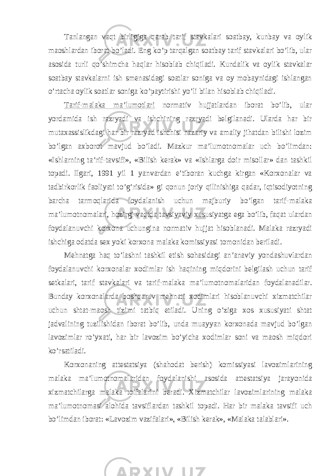 Tanlangan vaqt birligiga qarab tarif stavkalari soatbay, kunbay va oylik maoshlardan iborat bo’ladi. Eng ko’p tarqalgan soatbay tarif stavkalari bo’lib, ular asosida turli qo’shimcha haqlar hisoblab chiqiladi. Kundalik va oylik stavkalar soatbay stavkalarni ish smenasidagi soatlar soniga va oy mobaynidagi ishlangan o’rtacha oylik soatlar soniga ko’paytirishi yo’li bilan hisoblab chiqiladi. Tarif-malaka ma’lumotlari normativ hujjatlardan iborat bo’lib, ular yordamida ish razryadi va ishchining razryadi belgilanadi. Ularda har bir mutaxassislikdagi har bir razryad ishchisi nazariy va amaliy jihatdan bilishi lozim bo’lgan axborot mavjud bo’ladi. Mazkur ma’lumotnomalar uch bo’limdan: «Ishlarning ta’rif-tavsifi», «Bilish kerak» va «Ishlarga doir misollar» dan tashkil topadi. Ilgari, 1991 yil 1 yanvardan e’tiboran kuchga kirgan «Korxonalar va tadbirkorlik faoliyati to’g’risida» gi qonun joriy qilinishiga qadar, iqtisodiyotning barcha tarmoqlarida foydalanish uchun majburiy bo’lgan tarif-malaka ma’lumotnomalari, hozirgi vaqtda tavsiyaviy xususiyatga ega bo’lib, faqat ulardan foydalanuvchi korxona uchungina normativ hujjat hisoblanadi. Malaka razryadi ishchiga odatda sex yoki korxona malaka komissiyasi tomonidan beriladi. Mehnatga haq to’lashni tashkil etish sohasidagi an’anaviy yondashuvlardan foydalanuvchi korxonalar xodimlar ish haqining miqdorini belgilash uchun tarif setkalari, tarif stavkalari va tarif-malaka ma’lumotnomalaridan foydalanadilar. Bunday korxonalarda boshqaruv mehnati xodimlari hisoblanuvchi xizmatchilar uchun shtat-maosh tizimi tatbiq etiladi. Uning o’ziga xos xususiyati shtat jadvalining tuzilishidan iborat bo’lib, unda muayyan korxonada mavjud bo’lgan lavozimlar ro’yxati, har bir lavozim bo’yicha xodimlar soni va maosh miqdori ko’rsatiladi. Korxonaning attestatsiya (shahodat berish) komissiyasi lavozimlarining malaka ma’lumotnomalaridan foydalanishi asosida attestatsiya jarayonida xizmatchilarga malaka toifalarini beradi. Xizmatchilar lavozimlarining malaka ma’lumotnomasi alohida tavsiflardan tashkil topadi. Har bir malaka tavsifi uch bo’limdan iborat: «Lavozim vazifalari», «Bilish kerak», «Malaka talablari». 