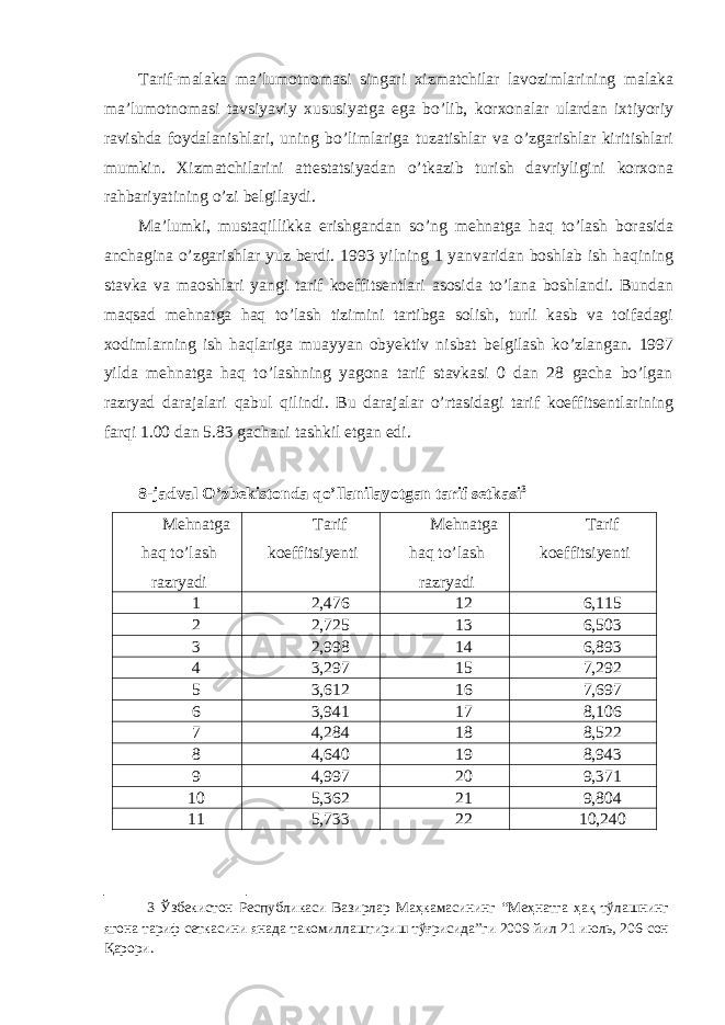 Tarif-malaka ma’lumotnomasi singari xizmatchilar lavozimlarining malaka ma’lumotnomasi tavsiyaviy xususiyatga ega bo’lib, korxonalar ulardan ixtiyoriy ravishda foydalanishlari, uning bo’limlariga tuzatishlar va o’zgarishlar kiritishlari mumkin. Xizmatchilarini attestatsiyadan o’tkazib turish davriyligini korxona rahbariyatining o’zi belgilaydi. Ma’lumki, mustaqillikka erishgandan so’ng mehnatga haq to’lash borasida anchagina o’zgarishlar yuz berdi. 1993 yilning 1 yanvaridan boshlab ish haqining stavka va maoshlari yangi tarif koeffitsentlari asosida to’lana boshlandi. Bundan maqsad mehnatga haq to’lash tizimini tartibga solish, turli kasb va toifadagi xodimlarning ish haqlariga muayyan obyektiv nisbat belgilash ko’zlangan. 1997 yilda mehnatga haq to’lashning yagona tarif stavkasi 0 dan 28 gacha bo’lgan razryad darajalari qabul qilindi. Bu darajalar o’rtasidagi tarif koeffitsentlarining farqi 1.00 dan 5.83 gachani tashkil etgan edi. 8-jadval O’zbekistonda qo’llanilayotgan tarif setkasi 3 Mehnatga haq to’lash razryadi Tarif koeffitsiyenti Mehnatga haq to’lash razryadi Tarif koeffitsiyenti 1 2,476 12 6,115 2 2,725 13 6,503 3 2,998 14 6,893 4 3,297 15 7,292 5 3,612 16 7,697 6 3,941 17 8,106 7 4,284 18 8,522 8 4,640 19 8,943 9 4,997 20 9,371 10 5,362 21 9,804 11 5,733 22 10,240 3 Ўзбекистон Республикаси Вазирлар Маҳкамасининг “Меҳнатга ҳақ тўлашнинг ягона тариф сеткасини янада такомиллаштириш тўғрисида”ги 2009 йил 21 июль, 206-сон Қарори. 