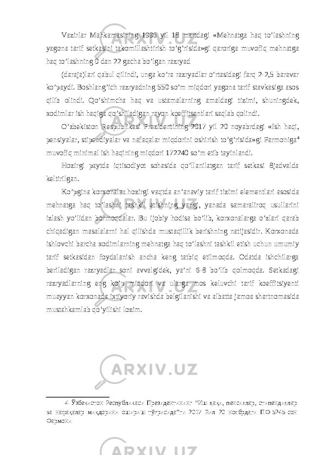 Vazirlar Mahkamasining 1996 yil 18 martdagi «Mehnatga haq to’lashning yagona tarif setkasini takomillashtirish to’g’risida»gi qaroriga muvofiq mehnatga haq to’lashning 0 dan 22 gacha bo’lgan razryad (daraja)lari qabul qilindi, unga ko’ra razryadlar o’rtasidagi farq 2-2,5 baravar ko’paydi. Boshlang’ich razryadning 550 so’m miqdori yagona tarif stavkasiga asos qilib olindi. Qo’shimcha haq va ustamalarning amaldagi tizimi, shuningdek, xodimlar ish haqiga qo’shiladigan rayon koeffitsentlari saqlab qolindi. O’zbekiston Respublikasi Prezidentining 2017 yil 20 noyabrdagi «Ish haqi, pensiyalar, stipendiyalar va nafaqalar miqdorini oshirish to’g’risida»gi Farmoniga 4 muvofiq minimal ish haqining miqdori 172240 so’m etib tayinlandi. Hozirgi paytda iqtisodiyot sohasida qo’llanilatgan tarif setkasi 8jadvalda keltirilgan. Ko’pgina korxonalar hozirgi vaqtda an’anaviy tarif tizimi elementlari asosida mehnatga haq to’lashni tashkil etishning yangi, yanada samaraliroq usullarini izlash yo’lidan bormoqdalar. Bu ijobiy hodisa bo’lib, korxonalarga o’zlari qarab chiqadigan masalalarni hal qilishda mustaqillik berishning natijasidir. Korxonada ishlovchi barcha xodimlarning mehnatga haq to’lashni tashkil etish uchun umumiy tarif setkasidan foydalanish ancha keng tatbiq etilmoqda. Odatda ishchilarga beriladigan razryadlar soni avvalgidek, ya’ni 6-8 bo’lib qolmoqda. Setkadagi razryadlarning eng ko’p miqdori va ularga mos keluvchi tarif koeffitsiyenti muayyan korxonada ixtiyoriy ravishda belgilanishi va albatta jamoa shartnomasida mustahkamlab qo’yilishi lozim. 4 Ўзбекистон Республикаси Президентининг “Иш ҳақи, пенсиялар, стипендиялар ва нафақалар миқдорини ошириш тўғрисида”ги 2017 йил 20 ноябрдаги ПФ-5245-сон Фармони 