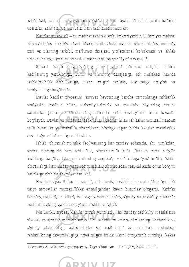 keltirilishi, ma’lum maqsadlarga erishish uchun foydalanilishi mumkin bo’lgan vositalar, zahiralar va manbalar ham izohlanishi mumkin. Kadrlar potensiali – bu mehnat zahirasi yoki imkoniyatidir. U jamiyat mehnat potensialining tarkibiy qismi hisoblanadi. Unda mehnat resurslarining umumiy soni va ularning tarkibi, ma’lumot darajasi, professional ko’nikmasi va ishlab chiqarishning u yoki bu sohasida mehnat qilish qobiliyati aks etadi 1 . Sanoat ishlab chiqarishining muvaffaqiyati pirovard natijada rahbar kadrlarning yetukligiga, bilim va ilmining darajasiga, ish malakasi hamda tashkilotchilik qobiliyatiga, ularni to’g’ri tanlash, joy-joyiga qo’yish va tarbiyalashga bog’liqdir. Davlat kadrlar siyosatini jamiyat hayotining barcha tomonlariga rahbarlik saviyasini oshirish bilan, iqtisodiy-ijtimoiy va madaniy hayotning barcha sohalarida jamoa tashkilotlarining rahbarlik rolini kuchaytirish bilan bevosita bog’laydi. Davlat va nodavlat tashkilotlari kadrlar bilan ishlashni muttasil nazorat qilib boradilar va mahalliy sharoitlarni hisobga olgan holda kadrlar masalasida davlat siyosatini amalga oshiradilar. Ishlab chiqarish-xo’jalik faoliyatining har qanday sohasida, shu jumladan, sanoat tarmog’ida ham natijalilik, samaradorlik ko’p jihatdan o’rta bo’g’in kadrlarga bog’liq. Ular rahbarlarning eng ko’p sonli kategoriyasi bo’lib, ishlab chiqarishga hammadan yaqinroq turadilar. Shu boisdan respublikada o’rta bo’g’in kadrlarga alohida ahamiyat beriladi. Kadrlar siyosatining mazmuni, uni amalga oshirishda amal qilinadigan bir qator tamoyillar mustaqillikka erishilgandan keyin butunlay o’zgardi. Kadrlar ishining usullari, shakllari, bu ishga yondoshishning siyosiy va tashkiliy rahbarlik usullari haqidagi qoidalar qaytadan ishlab chiqildi. Ma’lumki, siyosat kishilar orqali yuritiladi. Har qanday tashkiliy masalalarni siyosatdan ajratish mumkin emas. Shu sababli, odatda xodimlarning ishchanlik va siyosiy xislatlariga; oshkoralikka va xodimlarni ochiq-oshkora tanlashga, rahbarlikning davomiyligiga rioya qilgan holda ularni o’zgartirib turishga; keksa 1 Ортиқов А. «Саноат иқтисодиёти». Ўқув қўлланма. – Т.: ТДИУ, 2006 – Б.116. 