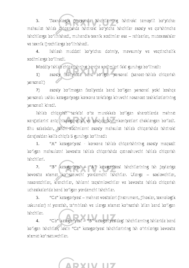 3. Texnologik jarayonda ishchilarning ishtiroki tamoyili bo’yicha: mahsulot ishlab chiqarishda ishtiroki bo’yicha ishchilar asosiy va qo’shimcha ishchilarga bo’linishadi, muhandis-texnik xodimlar esa – rahbarlar, mutaxassislar va texnik ijrochilarga bo’linishadi. 4. Ishlash muddati bo’yicha: doimiy, mavsumiy va vaqtinchalik xodimlarga bo’linadi. Moddiy ishlab chiqarishning barcha xodimlari ikki guruhga bo’linadi: 1) asosiy faoliyatda band bo’lgan personal (sanoat-ishlab chiqarish personali) 2) asosiy bo’lmagan faoliyatda band bo’lgan personal yoki boshqa personal: ushbu kategoriyaga korxona tarkibiga kiruvchi nosanoat tashkilotlarining personali kiradi. Ishlab chiqarish tarkibi o’ta murakkab bo’lgan sharoitlarda mehnat xarajatlarini aniq hisobga olish va boshqarish imkoniyatlari cheklangan bo’ladi. Shu sababdan, ishchi-xodimlarni asosiy mahsulot ishlab chiqarishda ishtiroki darajasidan kelib chiqib 5 guruhga bo’linadi: 1. “A” kategoriyasi - korxona ishlab chiqarishining asosiy maqsadi bo’lgan mahsulotni bevosita ishlab chiqarishda qatnashuvchi ishlab chiqarish ishchilari. 2. “B” kategoriyasi – “A” kategoriyasi ishchilarining ish joylariga bevosita xizmat ko’rsatuvchi yordamchi ishchilar. Ularga – sozlovchilar, nazoratchilar, kranchilar, ishlarni taqsimlovchilar va bevosita ishlab chiqarish uchastkalarida band bo’lgan yordamchi ishchilar. 3. “Ca” kategoriyasi – mehnat vositalari (instrument, jihozlar, texnologik uskunalar) ni yaratish, ta’mirlash va ularga xizmat ko’rsatish bilan band bo’lgan ishchilar. 4. “Cb” kategoriyasi – “B” kategoriyasidagi ishchilarning ishlarida band bo’lgan ishchilar, lekin “Ca” kategoriyasi ishchilarining ish o’rinlariga bevosita xizmat ko’rsatuvchilar. 