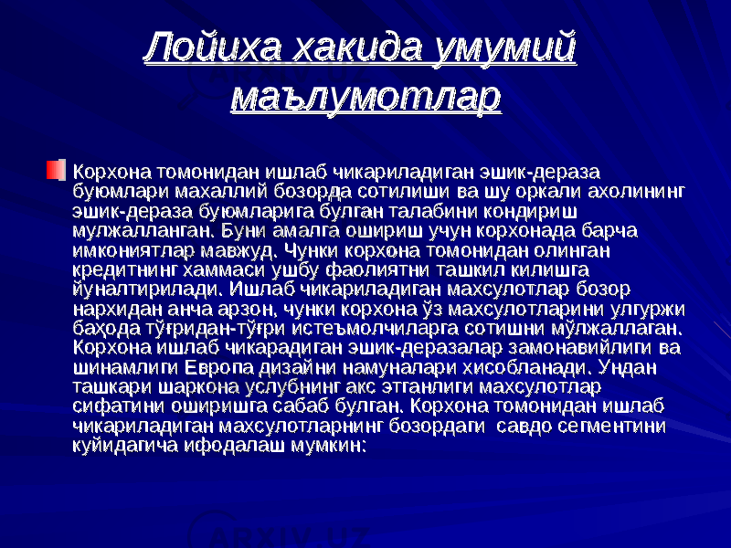 Лойиха хакида умумий Лойиха хакида умумий маълумотлармаълумотлар Корхона томонидан ишлаб чикариладиган эшик-дераза Корхона томонидан ишлаб чикариладиган эшик-дераза буюмлари махаллий бозорда сотилиши ва шу оркали ахолининг буюмлари махаллий бозорда сотилиши ва шу оркали ахолининг эшик-дераза буюмэшик-дераза буюм ларига ларига булган талабини кондириш булган талабини кондириш мулжалланган. Буни амалга ошириш учун корхонада барча мулжалланган. Буни амалга ошириш учун корхонада барча имкониятлар мавжуд. Чунки корхона томонидан олинган имкониятлар мавжуд. Чунки корхона томонидан олинган кредитнинг хаммаси кредитнинг хаммаси ушбу фаолиятни ушбу фаолиятни ташкил килишга ташкил килишга йуналтирилади. Ишлаб чикариладиган махсулотларйуналтирилади. Ишлаб чикариладиган махсулотлар бозор бозор нархидан анча арзон, чунки корхона нархидан анча арзон, чунки корхона ўў з махсулотларини улгуржи з махсулотларини улгуржи баба ҳҳ ода тода т ўғўғ ридан-тридан-т ўғўғ ри истеъмолчиларга сотишри истеъмолчиларга сотиш нини м м ўў лжаллаган. лжаллаган. Корхона ишлаб чикарадиган эшик-деразаКорхона ишлаб чикарадиган эшик-дераза лар лар замонавийлиги ва замонавийлиги ва шинамлиги Европа дизайни намуналари хисобланади. Ундан шинамлиги Европа дизайни намуналари хисобланади. Ундан ташкари шаркона услубнинг акс этганлиги махсулотлар ташкари шаркона услубнинг акс этганлиги махсулотлар сифатини оширишга сабаб булган. Корхона томонидан ишлаб сифатини оширишга сабаб булган. Корхона томонидан ишлаб чикариладиган махсулотларнинг бозордаги савдо сегментини чикариладиган махсулотларнинг бозордаги савдо сегментини куйидагича ифодалаш мумкин:куйидагича ифодалаш мумкин: 