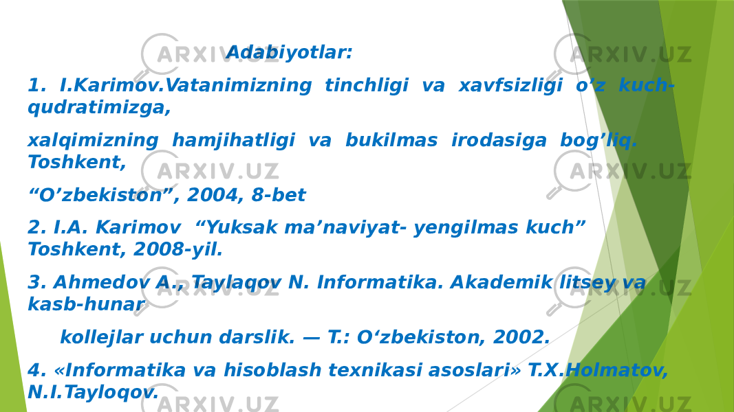  Adabiyotlar: 1. I.Karimov.Vatanimizning tinchligi va xavfsizligi o’z kuch- qudratimizga, xalqimizning hamjihatligi va bukilmas irodasiga bog’liq. Toshkent, “ O’zbekiston”, 2004, 8-bet 2. I.A. Karimov “Yuksak ma’naviyat- yengilmas kuch” Toshkent, 2008-yil. 3. Ahmedov A., Taylaqov N. Informatika. Akademik litsey va kasb-hunar kollejlar uchun darslik. — T.: O‘zbekiston, 2002. 4. «Informatika va hisoblash texnikasi asoslari» T.X.Holmatov, N.I.Tayloqov. “ O‘zbekiston Milliy ensiklopediyasi” Davlat ilmiy nashriyoti, 2001 y. 5. «Informatika va axborot texnologiyalar» A.Sattorov. Тoshkent “O‘qituvchi” – 2002. 