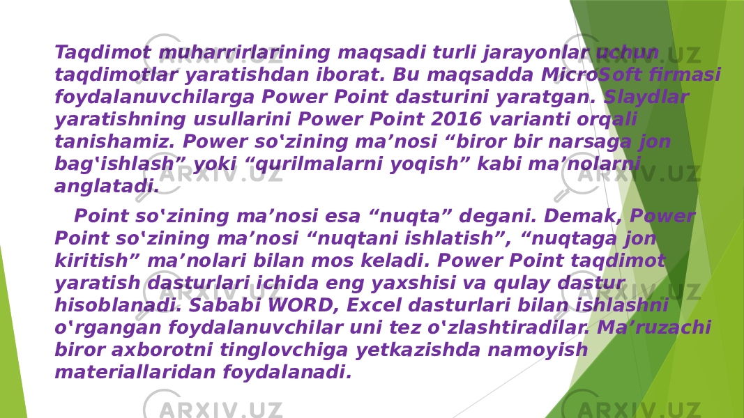 Taqdimot muharrirlarining maqsadi turli jarayonlar uchun taqdimotlar yaratishdan iborat. Bu maqsadda MicroSoft firmasi foydalanuvchilarga Power Point dasturini yaratgan. Slaydlar yaratishning usullarini Power Point 2016 varianti orqali tanishamiz. Power so‛zining ma’nosi “biror bir narsaga jon bag‛ishlash” yoki “qurilmalarni yoqish” kabi ma’nolarni anglatadi. Point so‛zining ma’nosi esa “nuqta” degani. Demak, Power Point so‛zining ma’nosi “nuqtani ishlatish”, “nuqtaga jon kiritish” ma’nolari bilan mos keladi. Power Point taqdimot yaratish dasturlari ichida eng yaxshisi va qulay dastur hisoblanadi. Sababi WORD, Excel dasturlari bilan ishlashni o‛rgangan foydalanuvchilar uni tez o‛zlashtiradilar. Ma’ruzachi biror axborotni tinglovchiga yetkazishda namoyish materiallaridan foydalanadi. 