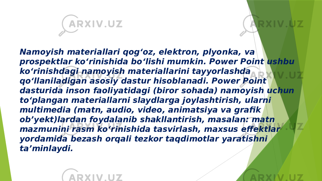 Namoyish materiallari qog‘oz, elektron, plyonka, va prospektlar ko‘rinishida bo‘lishi mumkin. Power Point ushbu ko‘rinishdagi namoyish materiallarini tayyorlashda qo‘llaniladigan asosiy dastur hisoblanadi. Power Point dasturida inson faoliyatidagi (biror sohada) namoyish uchun to‘plangan materiallarni slaydlarga joylashtirish, ularni multimedia (matn, audio, video, animatsiya va grafik ob’yekt)lardan foydalanib shakllantirish, masalan: matn mazmunini rasm ko‘rinishida tasvirlash, maxsus effektlar yordamida bezash orqali tezkor taqdimotlar yaratishni ta’minlaydi. 