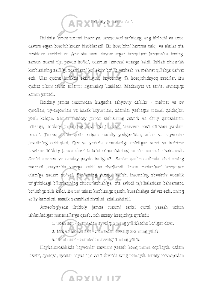 Ibtidoiy jamoa san’ati. Ibtidoiy jamoa tuzumi insoniyat taraqqiyoti tarixidagi eng birinchi va uzoq davom etgan bosqichlardan hisoblanadi. Bu bosqichni hamma xalq va elatlar o‘z boshidan kechirdilar. Ana shu uzoq davom etgan taraqqiyot jarayonida hozirgi zamon odami tipi paydo bo‘ldi, odamlar jamoasi yuzaga keldi. Ishlab chiqarish kuchlarining zaifligi odamlarni kollektiv bo‘lib yashash va mehnat qilishga da’vat etdi. Ular qudrat birlikda ekanligini, hayotning ilk bosqichidayoq sezdilar. Bu qudrat ularni tabiat sirlarini ґrganishga boshladi. Madaniyat va san’at ravnaqiga zamin yaratdi. Ibtidoiy jamoa tuzumidan bizgacha ashyoviy dalillar - mehnat va ov qurollari, uy-anjomlari va bezak buyumlari, odamlar yashagan manzil qoldiqlari yetib kelgan. Shular ibtidoiy jamoa kishisining estetik va diniy qarashlarini bilishga, ibtidoiy jamoaning madaniyati haqida tasavvur hosil qilishga yordam beradi. Tuproq ostida qolib ketgan moddiy yodgorliklar, odam va hayvonlar jasadining qoldiqlari, Qor va yerto‘la devorlariga chizilgan surat va bo‘rtma tasvirlar ibtidoiy jamoa davri tarixini o‘rganishning muhim manbai hisoblanadi. San’at qachon va qanday paydo bo‘lgan? San’at qadim-qadimda kishilarning mehnati jarayonida yuzaga keldi va rivojlandi. Inson madaniyati taraqqiyot olamiga qadam qo‘ydi. San’atning yuzaga kelishi insonning obyektiv voqelik to‘g‘risidagi bilimlarining chuqurlashishiga, o‘z avlodi tajribalaridan bahramand bo‘lishga olib keldi. Bu uni tabiat kuchlariga qarshi kurashishga da’vat etdi, uning aqliy kamoloti, estetik qarashlari rivojini jadallashtirdi. Arxeologiyada ibtidoiy jamoa tuzumi tarixi qurol yasash uchun ishlatiladigan materiallarga qarab, uch asosiy bosqichga ajraladi: 1. Tosh asri - eramizdan avvalgi 3 ming yillikkacha bo‘lgan davr. 2. Mis va bronza asri - eramizdan avvalgi 3-2 ming yillik. 3. Temir asri - eramizdan avvalgi 1 ming yillik. Haykaltaroshlikda hayvonlar tasvirini yasash keng urinni egallaydi. Odam tasviri, ayniqsa, ayollar haykali paleolit davrida keng uchraydi. harbiy Yevropadan 