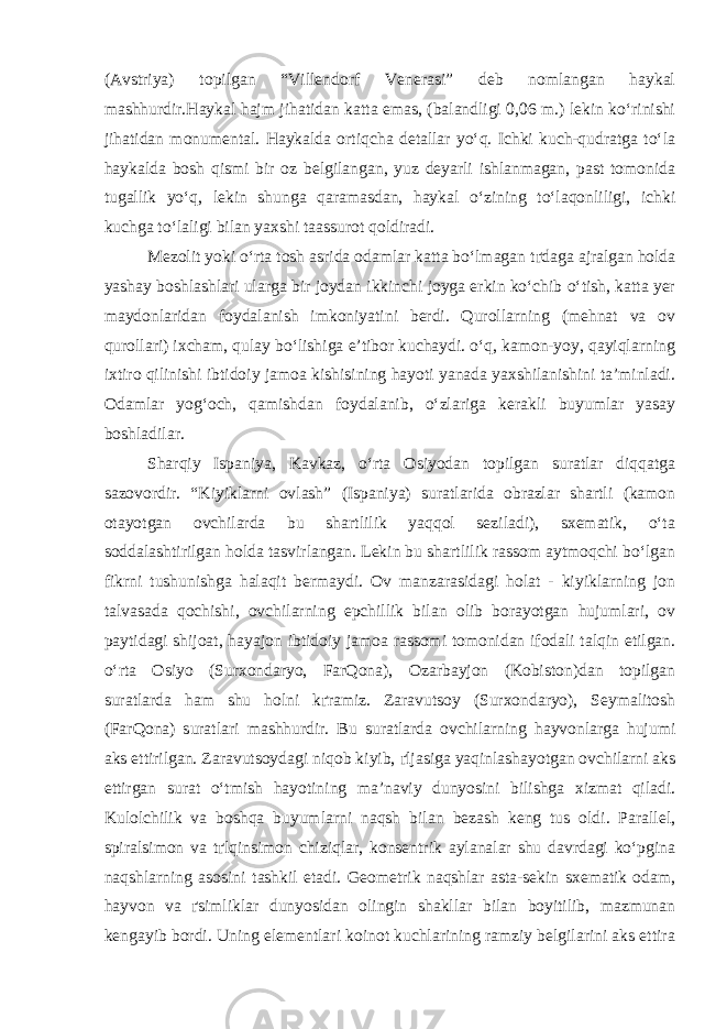 (Avstriya) topilgan “Villendorf Venerasi” deb nomlangan haykal mashhurdir.Haykal hajm jihatidan katta emas, (balandligi 0,06 m.) lekin ko‘rinishi jihatidan monumental. Haykalda ortiqcha detallar yo‘q. Ichki kuch-qudratga to‘la haykalda bosh qismi bir oz belgilangan, yuz deyarli ishlanmagan, past tomonida tugallik yo‘q, lekin shunga qaramasdan, haykal o‘zining to‘laqonliligi, ichki kuchga to‘laligi bilan yaxshi taassurot qoldiradi. Mezolit yoki o‘rta tosh asrida odamlar katta bo‘lmagan t ґ daga ajralgan holda yashay boshlashlari ularga bir joydan ikkinchi joyga erkin ko‘chib o‘tish, katta yer maydonlaridan foydalanish imkoniyatini berdi. Qurollarning (mehnat va ov qurollari) ixcham, qulay bo‘lishiga e’tibor kuchaydi. o‘q, kamon-yoy, qayiqlarning ixtiro qilinishi ibtidoiy jamoa kishisining hayoti yanada yaxshilanishini ta’minladi. Odamlar yog‘och, qamishdan foydalanib, o‘zlariga kerakli buyumlar yasay boshladilar. Sharqiy Ispaniya, Kavkaz, o‘rta Osiyodan topilgan suratlar diqqatga sazovordir. “Kiyiklarni ovlash” (Ispaniya) suratlarida obrazlar shartli (kamon otayotgan ovchilarda bu shartlilik yaqqol seziladi), sxematik, o‘ta soddalashtirilgan holda tasvirlangan. Lekin bu shartlilik rassom aytmoqchi bo‘lgan fikrni tushunishga halaqit bermaydi. Ov manzarasidagi holat - kiyiklarning jon talvasada qochishi, ovchilarning epchillik bilan olib borayotgan hujumlari, ov paytidagi shijoat, hayajon ibtidoiy jamoa rassomi tomonidan ifodali talqin etilgan. o‘rta Osiyo (Surxondaryo, FarQona), Ozarbayjon (Kobiston)dan topilgan suratlarda ham shu holni k ґ ramiz. Zaravutsoy (Surxondaryo), Seymalitosh (FarQona) suratlari mashhurdir. Bu suratlarda ovchilarning hayvonlarga hujumi aks ettirilgan. Zaravutsoydagi niqob kiyib, ґ ljasiga yaqinlashayotgan ovchilarni aks ettirgan surat o‘tmish hayotining ma’naviy dunyosini bilishga xizmat qiladi. Kulolchilik va boshqa buyumlarni naqsh bilan bezash keng tus oldi. Parallel, spiralsimon va t ґ lqinsimon chiziqlar, konsentrik aylanalar shu davrdagi ko‘pgina naqshlarning asosini tashkil etadi. Geometrik naqshlar asta-sekin sxematik odam, hayvon va ґ simliklar dunyosidan olingin shakllar bilan boyitilib, mazmunan kengayib bordi. Uning elementlari koinot kuchlarining ramziy belgilarini aks ettira 