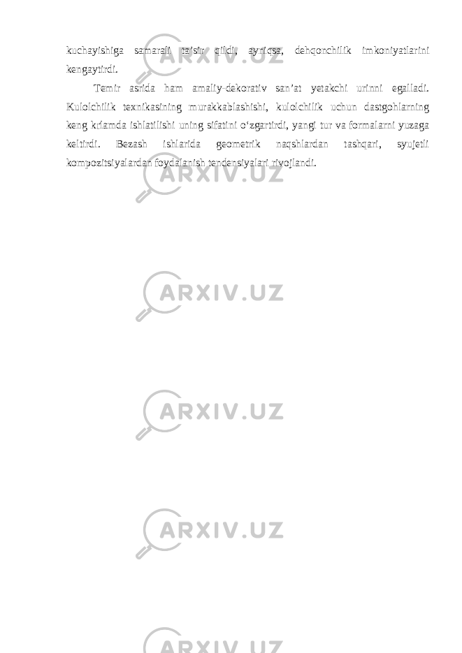 kuchayishiga samarali ta’sir qildi, ayniqsa, dehqonchilik imkoniyatlarini kengaytirdi. Temir asrida ham amaliy-dekorativ san’at yetakchi urinni egalladi. Kulolchilik texnikasining murakkablashishi, kulolchilik uchun dastgohlarning keng k ґ lamda ishlatilishi uning sifatini o‘zgartirdi, yangi tur va formalarni yuzaga keltirdi. Bezash ishlarida geometrik naqshlardan tashqari, syujetli kompozitsiyalardan foydalanish tendensiyalari rivojlandi. 