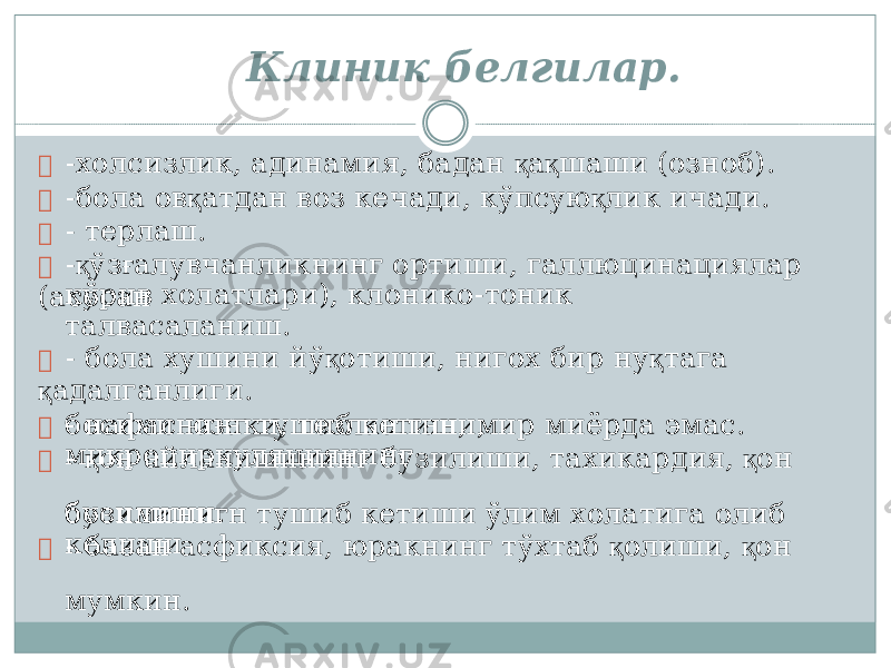 к ў р и в хо л атла р и ), к л о н ик о - тон и к талвасал а ни ш . б о сими н инг туш и б кети ш и, мик р о ц и р к уляц и ян и нг б о сими н игн туш и б кети ш и ў л им хо л атига о л иб ке л и ш и Клиник б елгилар.  -хо л сиз л и к , адинам и я, бадан қ а қ ша ш и (оз н об ) .  -б о ла о в қ ат д ан воз ке ч ади, к ў пс у ю қ л и к и ч ад и .  - тер л а ш .  - қ ў з ғ а л увчанлик н инг о р тиш и , гал л юц и нац и ялар (асос а н  - б о ла ху ш ини й ў қ оти ш и, ниг о х б и р н у қ та г а қ адалган л иг и .  - нафас юзак и , тезлашган, мир миёрда э м ас.  - қ он а й л а ни ш ин и нг б у зи л и ш и, тахик а рд и я, қ он б у зи л и ш и.  - базан асфи к сия, юра к нинг тўх т аб қ о л иш и , қ он мумк и н. 