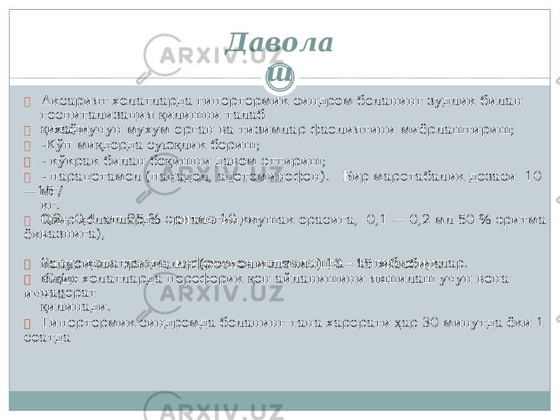 г о сп ит ал иза ц ия қ и л и ш н и т ала б қ и ла д и. м г / кг. 0 ,2 — 0 , 4 мл 25 % эрит м а 10 кг ва з н иг а ), ко лло и д л и эрит м а л а р (ре о п ол иглюки н ) 1 0— 15 мл /кг хисо б ида н . н а зор а т қ и л ина д и. Давол а ш  А кс а рият х о ла т ла р д а г иперт е рм и к с ин д ром б ола н инг з удлик би ла н  - х а ёт учун м ух у м о р г а н в а тизи м л а р ф аол ия т ини м и ё рл а ш т ир и ш ;  -К ў п м и қ д о р д а с у ю қ л ик б е ри ш ;  - кў к рак бил а н б о қ ишни д а в ом эттириш;  - п а ра ц е тамо л ( п а н а д ол , а ц е т о м ин о ф ен ). Б ир м а ро та б ал ик д о заси 10 — 15  О ғ ир х ола т ла р д а – а н ал ьгин, м у ша к о раси г а , 0 , 1 — 0 , 2 м л 50 % эрит м а ёки  З а рур х о л а тл а р д а, и н фекци о н и с тм а л а шда - антибиотик л ар.  О ғ ир х ола т ла р д а п ер е ф е рик қ о н ай л а н и ш и н и я хш и ла ш учун в ена ичи г а  Г иперт е рм и к с ин д ро м д а б ола н инг тана х а рор а ти ҳ а р 3 0 минут д а ёки 1 с оа тда 