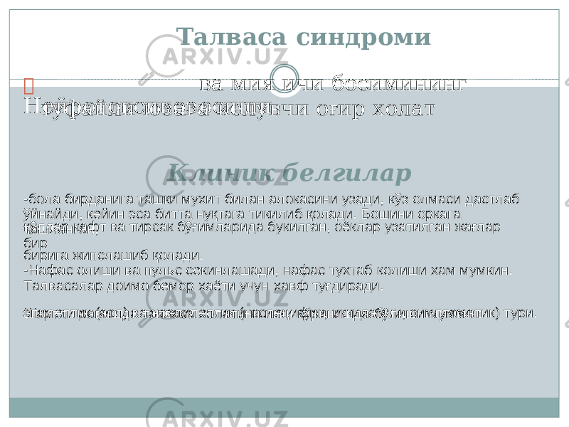  Ней р отоксикоз ва мия ичи босим и нинг осиши ў йнай д и, к ейин э са би т т а н у қ т а г а т и к ил иб қ о л ади. Б о шини о р к а г а т а ш л ан г ан, бири г а жи п с л а ш иб қ о л ади. э пилептик (асл) в а ноэпи л е п т и к (нос п еци ф и к , и к к ил а м чи, симп т о м а т и к) т у ри.Талваса с и н дроми туфайли ю з ага кел у в ч и о ғ ир холат Клин и к белгилар -б о л а би р д ани г а т а ш ки м у х ит би л ан а л о к асини у за д и, к ў з о л м а си д ас т л аб қ ў лл ар к а ф т в а т и рс а к б ў ғим л а р и д а б у к ил г ан, о ё к л ар у з а т ил г ан ж а ғ л ар б и р -Н а фа с о л и ш и в а п у льс с е кин л аша д и , на ф а с т у х т а б к о л и ш и х а м м у мкин. Т ал в ас а л ар д ои м о б е м ор х а ё ти у ч у н х а в ф т у ғ д ир а д и. Ш а р т л и р а в и шда т ал в аса х о л а т и ни и к ки к ў ринишда б ў л иши м у мки н : 