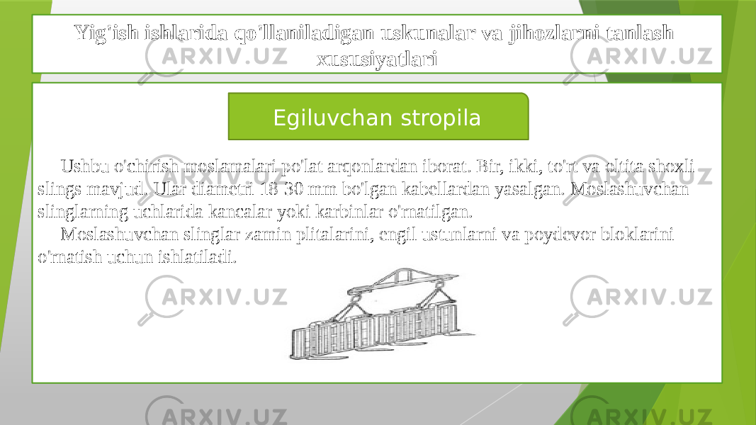 Yig&#39;ish ishlarida qo&#39;llaniladigan uskunalar va jihozlarni tanlash xususiyatlari Ushbu o&#39;chirish moslamalari po&#39;lat arqonlardan iborat. Bir, ikki, to&#39;rt va oltita shoxli slings mavjud. Ular diametri 18-30 mm bo&#39;lgan kabellardan yasalgan. Moslashuvchan slinglarning uchlarida kancalar yoki karbinlar o&#39;rnatilgan. Moslashuvchan slinglar zamin plitalarini, engil ustunlarni va poydevor bloklarini o&#39;rnatish uchun ishlatiladi. Egiluvchan stropila 