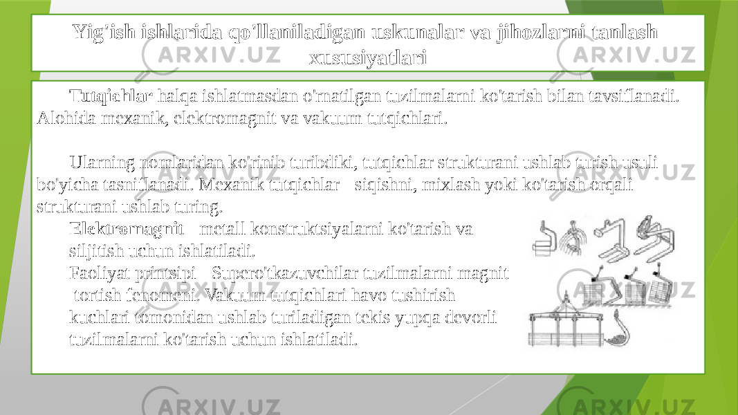 Yig&#39;ish ishlarida qo&#39;llaniladigan uskunalar va jihozlarni tanlash xususiyatlari Tutqichlar halqa ishlatmasdan o&#39;rnatilgan tuzilmalarni ko&#39;tarish bilan tavsiflanadi. Alohida mexanik, elektromagnit va vakuum tutqichlari. Ularning nomlaridan ko&#39;rinib turibdiki, tutqichlar strukturani ushlab turish usuli bo&#39;yicha tasniflanadi. Mexanik tutqichlar - siqishni, mixlash yoki ko&#39;tarish orqali strukturani ushlab turing. Elektromagnit - metall konstruktsiyalarni ko&#39;tarish va siljitish uchun ishlatiladi. Faoliyat printsipi - Supero&#39;tkazuvchilar tuzilmalarni magnit tortish fenomeni. Vakuum tutqichlari havo tushirish kuchlari tomonidan ushlab turiladigan tekis yupqa devorli tuzilmalarni ko&#39;tarish uchun ishlatiladi. 